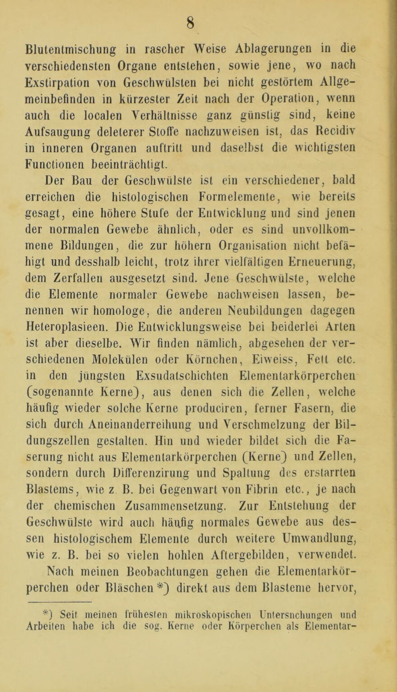 Blutentmischung in rascher Weise Ablagerungen in die verschiedensten Organe entstehen, sowie jene, wo nach Exstirpation von Geschwülsten bei nicht gestörtem Allge- meinbefinden in kürzester Zeit nach der Operation, wenn auch die localen Verhältnisse ganz günstig sind, keine Aufsaugung delelerer Stoffe nachzuweisen ist, das Recidiv in inneren Organen auftritt und daselbst die wichtigsten Functionen beeinträchtigt. Der Bau der Geschwülste ist ein verschiedener, bald erreichen die histologischen Formelemente, wie bereits gesagt, eine höhere Stufe der Entwicklung und sind jenen der normalen Gewebe ähnlich, oder es sind unvollkom- mene Bildungen, die zur hohem Organisation nicht befä- higt und desshalb leicht, trotz ihrer vielfältigen Erneuerung, dem Zerfallen ausgesetzt sind. Jene Geschwülste, welche die Elemente normaler Gewebe nachweisen lassen, be- nennen wir homologe, die anderen Neubildungen dagegen Heteroplasieen. Die Entwicklungsweise bei beiderlei Arten ist aber dieselbe. Wir finden nämlich, abgesehen der ver- schiedenen Molekülen oder Körnchen, Eiweiss, Fell etc. in den jüngsten Exsudalschichten Elementarkörperchen (sogenannte Kerne), aus denen sich die Zellen, welche häufig wieder solche Kerne produciren, ferner Fasern, die sich durch Aneinanderreihung und Verschmelzung der Bil- dungszellen gestalten. Hin und wieder bildet sich die Fa- serung nicht aus Elementarkörperchen (Kerne) und Zellen, sondern durch Differenzirung und Spaltung des erstarrten Blastems, wie z B. bei Gegenwart von Fibrin etc., je nach der chemischen Zusammensetzung. Zur Entstehung der Geschwülste wird auch häufig normales Gewebe aus des- sen histologischem Elemente durch weitere Umwandlung, wie z. B. bei so vielen hohlen Aftergebilden, verwendet. Nach meinen Beobachtungen gehen die Elementarkör- perchen oder Bläschen *) direkt aus dem Blasteme hervor, *) Seif meinen frühesten mikroskopischen Untersuchungen und Arbeiten habe ich die sog. Kerne oder Körperchen als Elementar-