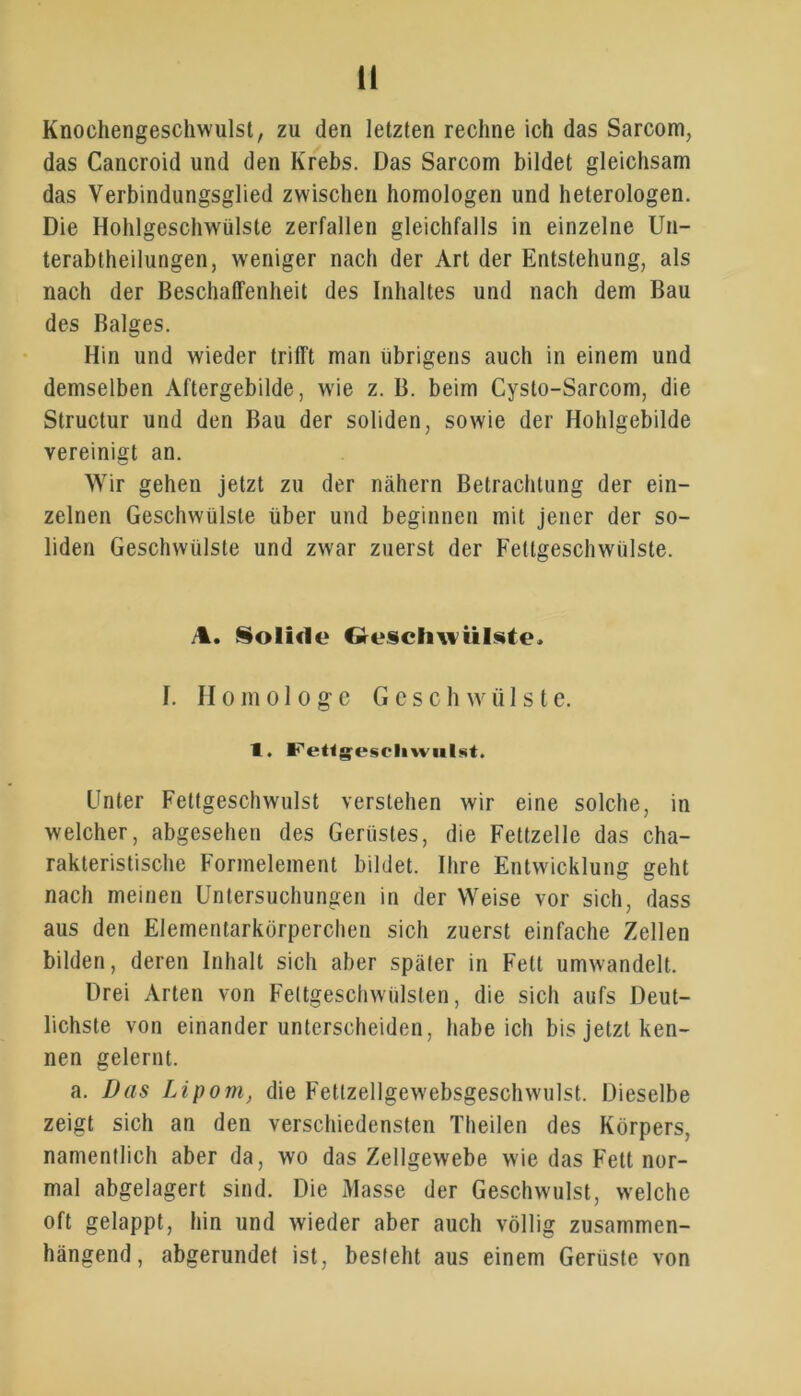 ü Knochengeschwulst, zu den letzten rechne ich das Sarcom, das Cancroid und den Krebs. Das Sarcom bildet gleichsam das Verbindungsglied zwischen homologen und heterologen. Die Hohlgeschwülste zerfallen gleichfalls in einzelne Un- terabtheilungen, weniger nach der Art der Entstehung, als nach der Beschaffenheit des Inhaltes und nach dem Bau des Balges. Hin und wieder trifft man übrigens auch in einem und demselben Aftergebilde, wie z. B. beim Cysto-Sarcom, die Structur und den Bau der soliden, sowie der Hohlgebilde vereinigt an. Wir gehen jetzt zu der nähern Betrachtung der ein- zelnen Geschwülste über und beginnen mit jener der so- liden Geschwülste und zwar zuerst der Fettgeschwülste. A. Solide Geschwülste. I. Homologe G c s c h w ii 1 s t e. 1. FeUesrli\viil<«t. Unter Fettgeschwulst verstehen wir eine solche, in welcher, abgesehen des Gerüstes, die Fettzelle das cha- rakteristische Formelement bildet. Ihre Entwicklung geht nach meinen Untersuchungen in der Weise vor sich, dass aus den Elementarkörperchen sich zuerst einfache Zellen bilden, deren Inhalt sich aber später in Fett umwandelt. Drei Arten von Feltgeschwülsten, die sich aufs Deut- lichste von einander unterscheiden, habeich bis jetzt ken- nen gelernt. a. Das Lipom, die Fettzellgewebsgeschwulst. Dieselbe zeigt sich an den verschiedensten Theilen des Körpers, namentlich aber da, wo das Zellgewebe wie das Fett nor- mal abgelagert sind. Die Masse der Geschwulst, welche oft gelappt, hin und wieder aber auch völlig zusammen- hängend, abgerundet ist, besieht aus einem Gerüste von