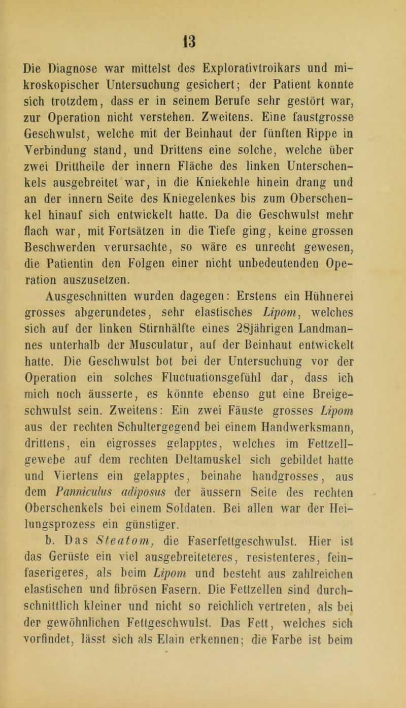 Die Diagnose war mittelst des Explorativtroikars und mi- kroskopischer Untersuchung gesichert; der Patient konnte sich trotzdem, dass er in seinem Berufe sehr gestört war, zur Operation nicht verstehen. Zweitens. Eine faustgrosse Geschwulst, welche mit der Beinhaut der fünften Rippe in Verbindung stand, und Drittens eine solche, welche über zwei Drittheile der innern Fläche des linken Unterschen- kels ausgebreitet war, in die Kniekehle hinein drang und an der innern Seite des Kniegelenkes bis zum Oberschen- kel hinauf sich entwickelt halte. Da die Geschwulst mehr flach war, mit Fortsätzen in die Tiefe ging, keine grossen Beschwerden verursachte, so wäre es unrecht gewesen, die Patientin den Folgen einer nicht unbedeutenden Ope- ration auszusetzen. Ausgeschnitten wurden dagegen: Erstens ein Hühnerei grosses abgerundetes, sehr elastisches Lipom, welches sich auf der linken Stirnhälfte eines 28jährigen Landman- nes unterhalb der Musculatur, auf der Beinhaut entwickelt hatte. Die Geschwulst bot bei der Untersuchung vor der Operation ein solches Fluctuationsgefühl dar, dass ich mich noch äusserte, es könnte ebenso gut eine Breige- schwulst sein. Zweitens: Ein zwei Fäuste grosses Lipom aus der rechten Schultergegend bei einem Handwerksmann, drittens, ein eigrosses gelapptes, welches im Fettzell- gewebe auf dem rechten Deltamuskel sich gebildet hatte und Viertens ein gelapptes, beinahe handgrosses, aus dem Panniculus adiposus der äussern Seite des rechten Oberschenkels bei einem Soldaten. Bei allen war der Hei- lungsprozess ein günstiger. b. Das Steatom, die Faserfettgeschwulst. Hier ist das Gerüste ein viel ausgebreiteteres, resistenteres, fein- faserigeres, als beim Lipom und besteht aus zahlreichen elastischen und fibrösen Fasern. Die Fettzellen sind durch- schnittlich kleiner und nicht so reichlich vertreten, als bei der gewöhnlichen Fettgeschwulst. Das Fett, welches sich vorfindet, lässt sich als Elain erkennen; die Farbe ist beim