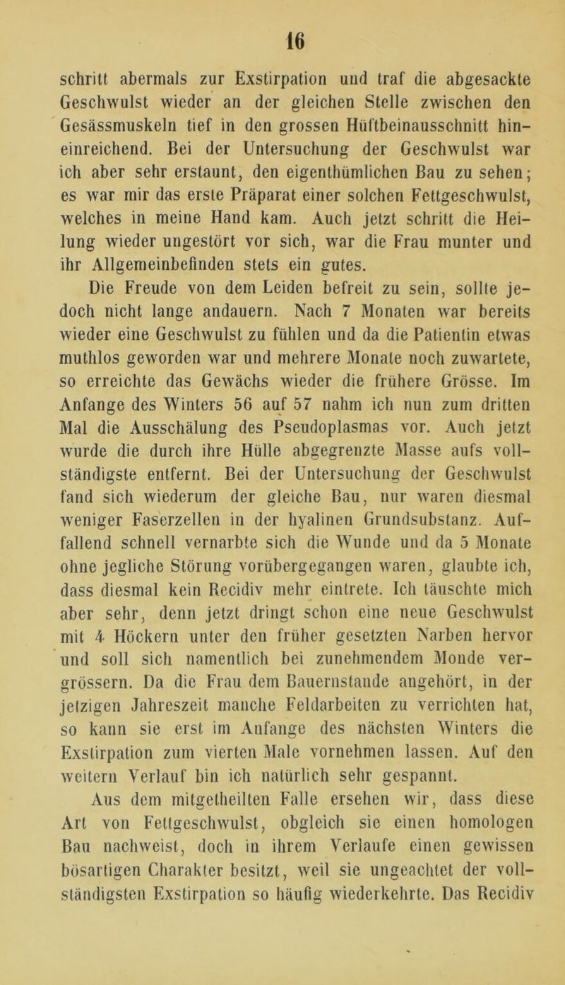 schritt abermals zur Exstirpation und traf die abgesackte Geschwulst wieder an der gleichen Stelle zwischen den Gesässmuskeln tief in den grossen Hüftbeinausschnitt hin- einreichend. Bei der Untersuchung der Geschwulst war ich aber sehr erstaunt, den eigentümlichen Bau zu sehen; es war mir das erste Präparat einer solchen Fettgeschwulst, welches in meine Hand kam. Auch jetzt schritt die Hei- lung wieder ungestört vor sich, war die Frau munter und ihr Allgemeinbefinden stets ein gutes. Die Freude von dem Leiden befreit zu sein, sollte je- doch nicht lange andauern. Nach 7 Monaten war bereits wieder eine Geschwulst zu fühlen und da die Patientin etwas muthlos geworden war und mehrere Monate noch zuwartete, so erreichte das Gewächs wieder die frühere Grösse. Im Anfänge des Winters 56 auf 57 nahm ich nun zum dritten Mal die Ausschälung des Pseudoplasmas vor. Auch jetzt wurde die durch ihre Hülle abgegrenzte Masse aufs voll- ständigste entfernt. Bei der Untersuchung der Geschwulst fand sich wiederum der gleiche Bau, nur waren diesmal weniger Faserzellen in der hyalinen Grundsubstanz. Auf- fallend schnell vernarbte sich die Wunde und da 5 Monate ohne jegliche Störung vorübergegangen waren, glaubte ich, dass diesmal kein Recidiv mehr eintrete. Ich täuschte mich aber sehr, denn jetzt dringt schon eine neue Geschwulst mit 4 Höckern unter den früher gesetzten Narben hervor und soll sich namentlich bei zunehmendem Monde ver- grössern. Da die Frau dem Bauernstände angehört, in der jetzigen Jahreszeit manche Feldarbeiten zu verrichten hat, so kann sie erst im Anfänge des nächsten Winters die Exstirpation zum vierten Male vornehmen lassen. Auf den weitern Verlauf bin ich natürlich sehr gespannt. Aus dem mitgetheilten Falle ersehen wir, dass diese Art von Fettgeschwulst, obgleich sie einen homologen Bau nachweist, doch in ihrem Verlaufe einen gewissen bösartigen Charakter besitzt, weil sie ungeachtet der voll- ständigsten Exstirpation so häufig wiederkehrte. Das Recidiv