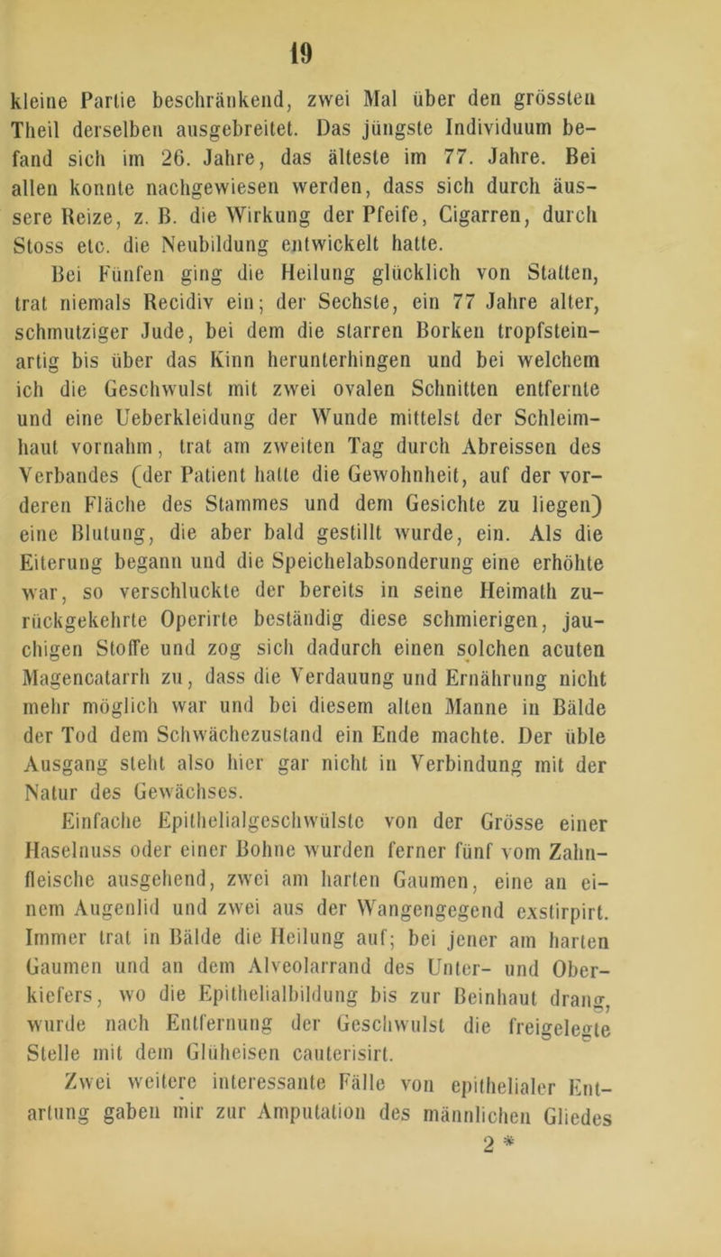 kleine Partie beschränkend, zwei Mal über den grössten Theil derselben ausgebreitet. Das jüngste Individuum be- fand sich im 26. Jahre, das älteste im 77. Jahre. Bei allen konnte nachgewiesen werden, dass sich durch äus- sere Beize, z. B. die Wirkung der Pfeife, Cigarren, durch Stoss etc. die Neubildung entwickelt hatte. Bei Fünfen ging die Heilung glücklich von Statten, trat niemals Recidiv ein; der Sechste, ein 77 Jahre alter, schmutziger Jude, bei dem die starren Borken tropfstein- artig bis über das Kinn herunterhingen und bei welchem ich die Geschwulst mit zwei ovalen Schnitten entfernte und eine Ueberkleidung der Wunde mittelst der Schleim- haut vornahm, trat am zweiten Tag durch Abreissen des Verbandes (der Patient hatte die Gewohnheit, auf der vor- deren Fläche des Stammes und dem Gesichte zu liegen) eine Blutung, die aber bald gestillt wurde, ein. Als die Eiterung begann und die Speichelabsonderung eine erhöhte war, so verschluckte der bereits in seine Heimalh zu- rückgekehrte Operirle beständig diese schmierigen, jau- chigen Stoffe und zog sich dadurch einen solchen acuten Magencatarrh zu, dass die Verdauung und Ernährung nicht mehr möglich war und bei diesem alten Manne in Bälde der Tod dem Schwächezustand ein Ende machte. Der üble Ausgang steht also hier gar nicht in Verbindung mit der Natur des Gewächses. Einfache Epithelialgeschwülste von der Grösse einer Haselnuss oder einer Bohne wurden ferner fünf vom Zahn- fleische ausgehend, zwei am harten Gaumen, eine an ei- nem Augenlid und zwei aus der Wangengegend exslirpirt. Immer trat in Bälde die Heilung auf; bei jener am harten Gaumen und an dem Alveolarrand des Unter- und Ober- kiefers, wo die Epithelialbildung bis zur ßeinhaul drang, wurde nach Entfernung der Geschwulst die fremdeste Stelle mit dem Gluheisen cauterisirt. Zwei weitere interessante Fälle von epithelialer Ent- artung gaben mir zur Amputation des männlichen Gliedes 2 *