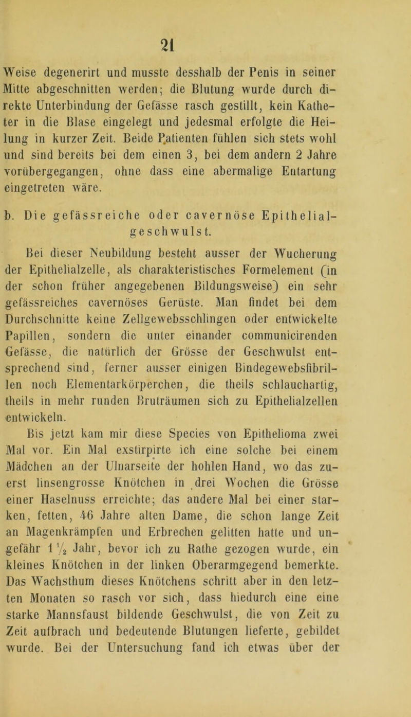 Weise degenerirt und musste desshalb der Penis in seiner Mitte abgeschnitten werden; die Blutung wurde durch di- rekte Unterbindung der Gefässe rasch gestillt, kein Kathe- ter in die Blase eingelegt und jedesmal erfolgte die Hei- lung in kurzer Zeit. Beide P.atienten fühlen sich stets wohl und sind bereits bei dem einen 3, bei dem andern 2 Jahre vorübergegangen, ohne dass eine abermalige Entartung eingetreten wäre. b. Die gefässreiche oder cavernöse Epithelial- geschwulst. Bei dieser Neubildung besteht ausser der Wucherung der Epithelialzelle, als charakteristisches Formelement (in der schon früher angegebenen Bildungsweise) ein sehr gefässreiches cavernöses Gerüste. Man findet bei dem Durchschnitte keine Zellgewebsschlingen oder entwickelte Papillen, sondern die unter einander communicirenden Gefässe, die natürlich der Grösse der Geschwulst ent- sprechend sind, ferner ausser einigen Bindegewebsfibril- len noch Elementarkörperchen, die theils schlauchartig, theils in mehr runden Bruträumen sich zu Epithelialzellen entwickeln. Bis jetzt kam mir diese Species von Epithelioma zwei Mal vor. Ein Mal exstirpirte ich eine solche bei einem Mädchen an der Ulnarseite der hohlen Hand, wo das zu- erst linsengrosse Knötchen in drei Wochen die Grösse einer Haselnuss erreichte; das andere Mal bei einer star- ken, fetten, 46 Jahre alten Dame, die schon lange Zeit an Magenkrämpfen und Erbrechen gelitten hatte und un- gefähr 1 V2 Jahr, bevor ich zu Rathe gezogen wurde, ein kleines Knötchen in der linken Oberarmgegend bemerkte. Das Wachsthum dieses Knötchens schritt aber in den letz- ten Monaten so rasch vor sich, dass hiedurch eine eine starke Mannsfaust bildende Geschwulst, die von Zeit zu Zeit aufbrach und bedeutende Blutungen lieferte, gebildet wurde. Bei der Untersuchung fand ich etwas über der