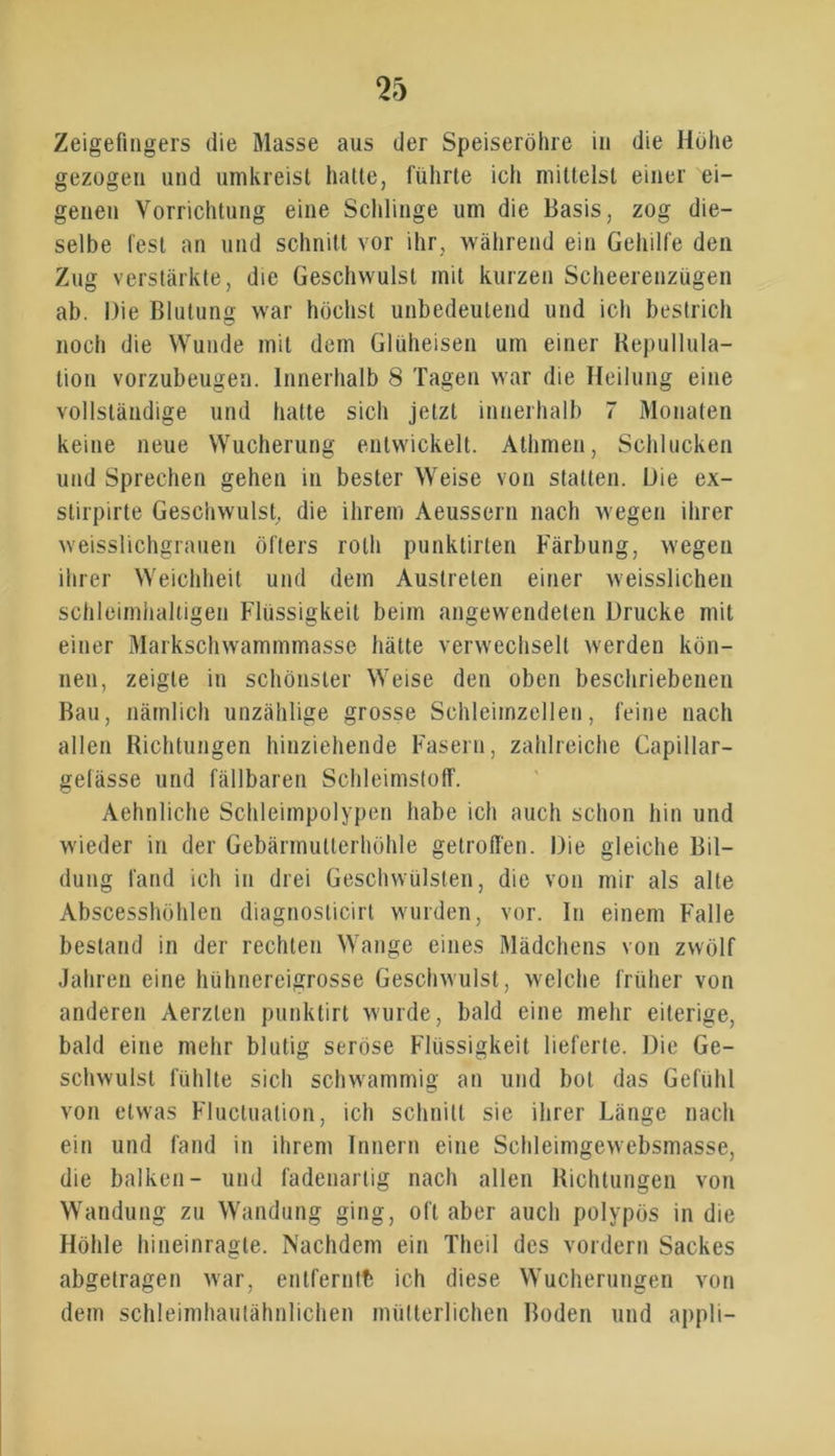 Zeigefingers die Masse aus der Speiseröhre in die Höhe gezogen und umkreist hatte, führte ich mittelst einer ei- genen Vorrichtung eine Schlinge um die Basis, zog die- selbe fest an und schnitt vor ihr, während ein Gehilfe den Zug verstärkte, die Geschwulst mit kurzen Scheerenzügen ab. Die Blutung war höchst unbedeutend und ich bestrich noch die Wunde mit dem Glüheisen um einer Repullula- tion vorzubeugen. Innerhalb 8 Tagen war die Heilung eine vollständige und hatte sich jetzt innerhalb 7 Monaten keine neue Wucherung entwickelt. Athmen, Schlucken und Sprechen gehen in bester Weise von statten. Die ex- stirpirte Geschwulst, die ihrem Aeussern nach wegen ihrer weisslichgrauen öfters roth punktirten Färbung, wegen ihrer Weichheit und dem Austreten einer weisslichen schleimhaltigen Flüssigkeit beim angewendeten Drucke mit einer Markschwammmasse hätte verwechselt werden kön- nen, zeigte in schönster Weise den oben beschriebenen Bau, nämlich unzählige grosse Schleimzellen, feine nach allen Richtungen hinziehende Fasern, zahlreiche Capillar- gelässe und fällbaren Schleimstoff. Aehnliche Schleimpolypen habe ich auch schon hin und wieder in der Gebärmutterhöhle getroffen. Die gleiche Bil- dung fand ich in drei Geschwülsten, die von mir als alte Abscesshöhlen diagnosticirt wurden, vor. In einem Falle bestand in der rechten Wange eines Mädchens von zwölf Jahren eine hühnereigrosse Geschwulst, welche früher von anderen Aerzlen punktirt wurde, bald eine mehr eiterige, bald eine mehr blutig seröse Flüssigkeit lieferte. Die Ge- schwulst fühlte sich schwammig an und bot das Gefühl von etwas Flucluation, ich schnitt sie ihrer Länge nach ein und fand in ihrem Innern eine Schleimgewebsmasse, die balken- und fadenartig nach allen Richtungen von Wandung zu Wandung ging, oft aber auch polypös in die Höhle hineinragte. Nachdem ein Theil des vordem Sackes abgetragen war, entfernte ich diese Wucherungen von dem schleimhautähnlichen mütterlichen Boden und appli-