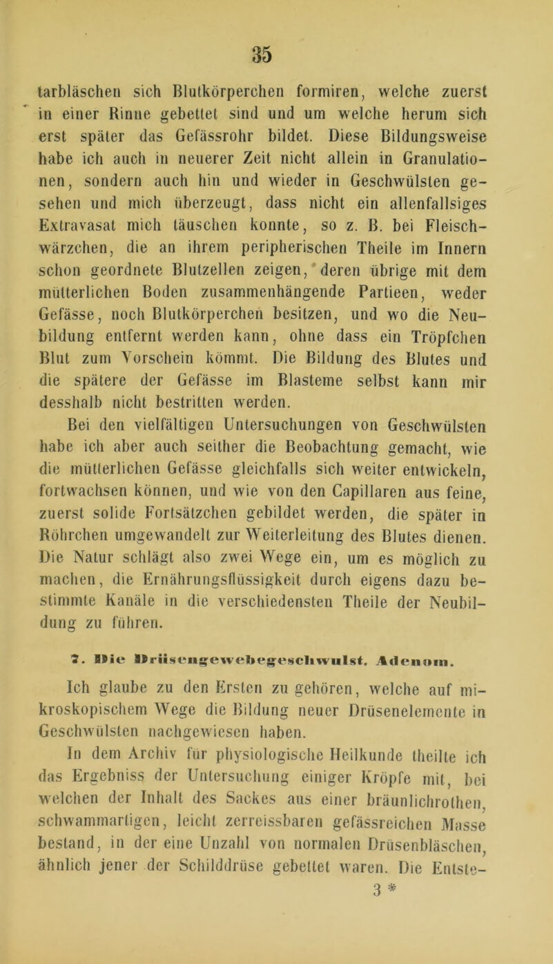 tarbläscheii sich Blutkörperchen formiren, welche zuerst in einer Rinne gebettet sind und um welche herum sich erst später das Gefässrohr bildet. Diese Bildungsweise habe ich auch in neuerer Zeit nicht allein in Granulatio- nen, sondern auch hin und wieder in Geschwülsten ge- sehen und mich überzeugt, dass nicht ein allenfallsiges Extravasat mich täuschen konnte, so z. ß. bei Fleisch- wärzchen, die an ihrem peripherischen Theile im Innern schon geordnete Blutzellen zeigen, deren übrige mit dem mütterlichen Boden zusammenhängende Partieen, weder Gefässe, noch Blutkörperchen besitzen, und wo die Neu- bildung entfernt werden kann, ohne dass ein Tröpfchen Blut zum Vorschein kömmt. Die Bildung des Blutes und die spätere der Gefässe im Blasteme selbst kann mir desshalb nicht bestritten werden. Bei den vielfältigen Untersuchungen von Geschwülsten habe ich aber auch seither die Beobachtung gemacht, wie die mütterlichen Gefässe gleichfalls sich weiter entwickeln, fortwachsen können, und wie von den Capillaren aus feine, zuerst solide Fortsätzchen gebildet werden, die später in Röhrchen umgewandelt zur Weiterleitung des Blutes dienen. Die Natur schlägt also zwei Wege ein, um es möglich zu machen, die Ernährungsflüssigkeit durch eigens dazu be- stimmte Kanäle in die verschiedensten Theile der Neubil- dung zu führen. 5. B9ie Urüsengewebeg'eücliwnht. Adenom. Ich glaube zu den Ersten zu gehören, welche auf mi- kroskopischem Wege die Bildung neuer Drüsenelemente in Geschwülsten nachgewiesen haben. In dem Archiv für physiologische Heilkunde theilte ich das Ergebniss der Untersuchung einiger Kröpfe mit, bei welchen der Inhalt des Sackes aus einer bräunlichrothen, schwammartigen, leicht zerreissbaren gefässreichen Masse bestand, in der eine Unzahl von normalen Drüsenbläschen, ähnlich jener der Schilddrüse gebettet waren. Die Entste- 3 *