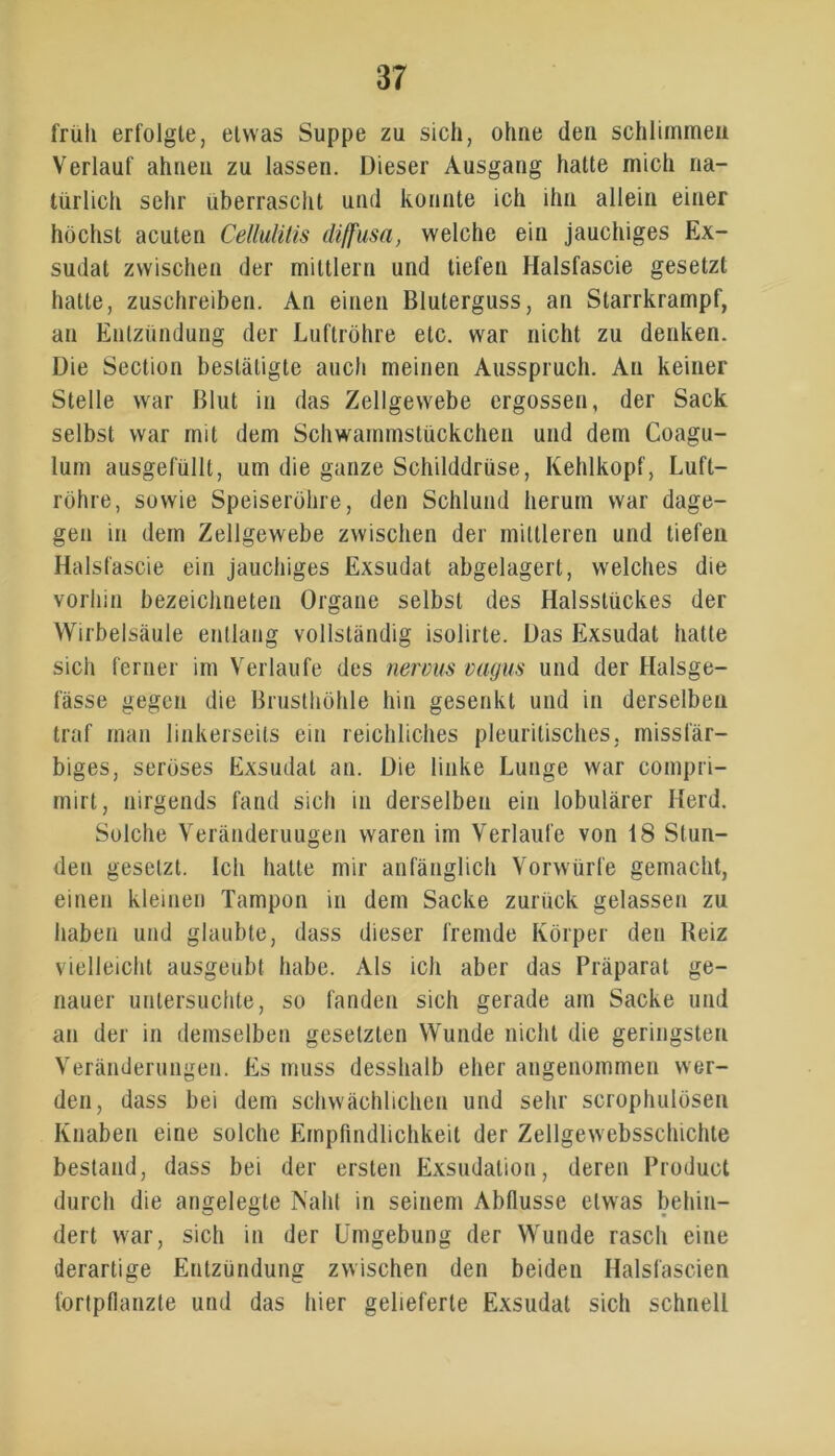 früh erfolgte, etwas Suppe zu sich, ohne den schlimmen Verlauf ahnen zu lassen. Dieser Ausgang hatte mich na- türlich sehr überrascht und konnte ich ihn allein einer höchst acuten Cellulitis diffusa, welche ein jauchiges Ex- sudat zwischen der mittlern und tiefen Halsfascie gesetzt hatte, zuschreiben. An einen Bluterguss, an Starrkrampf, an Entzündung der Luftröhre etc. war nicht zu denken. Die Section bestätigte auch meinen Ausspruch. An keiner Stelle war Blut in das Zellgewebe ergossen, der Sack selbst war mit dem Schwammstückchen und dem Coagu- lum ausgefüllt, um die ganze Schilddrüse, Kehlkopf, Luft- röhre, sowie Speiseröhre, den Schlund herum war dage- gen in dem Zellgewebe zwischen der mittleren und tiefen Halsfascie ein jauchiges Exsudat abgelagert, welches die vorhin bezeichneten Organe selbst des Halsslückes der Wirbelsäule entlang vollständig isolirte. Das Exsudat hatte sich ferner im Verlaufe des nervus vagus und der Halsge- fässe gegen die Brusthöhle hin gesenkt und in derselben traf man linkerseits ein reichliches pleuritisches, missfär- biges, seröses Exsudat an. Die linke Lunge war compri- mirt, nirgends fand sich in derselben ein lobulärer Herd. Solche Veränderungen waren im Verlaufe von 18 Stun- den gesetzt. Ich hatte mir anfänglich Vorwürfe gemacht, einen kleinen Tampon in dem Sacke zurück gelassen zu haben und glaubte, dass dieser fremde Körper den Beiz vielleicht ausgeubt habe. Als ich aber das Präparat ge- nauer untersuchte, so fanden sich gerade am Sacke und an der in demselben gesetzten Wunde nicht die geringsten Veränderungen. Es muss desshalb eher angenommen wer- den, dass bei dem schwächlichen und sehr scrophulösen Knaben eine solche Empfindlichkeit der Zellgewebsschichte bestand, dass bei der ersten Exsudation, deren Product durch die angelegte Naht in seinem Abflüsse etwas behin- dert war, sich in der Umgebung der Wunde rasch eine derartige Entzündung zwischen den beiden Halsfascien fortpflanzte und das hier gelieferte Exsudat sich schnell