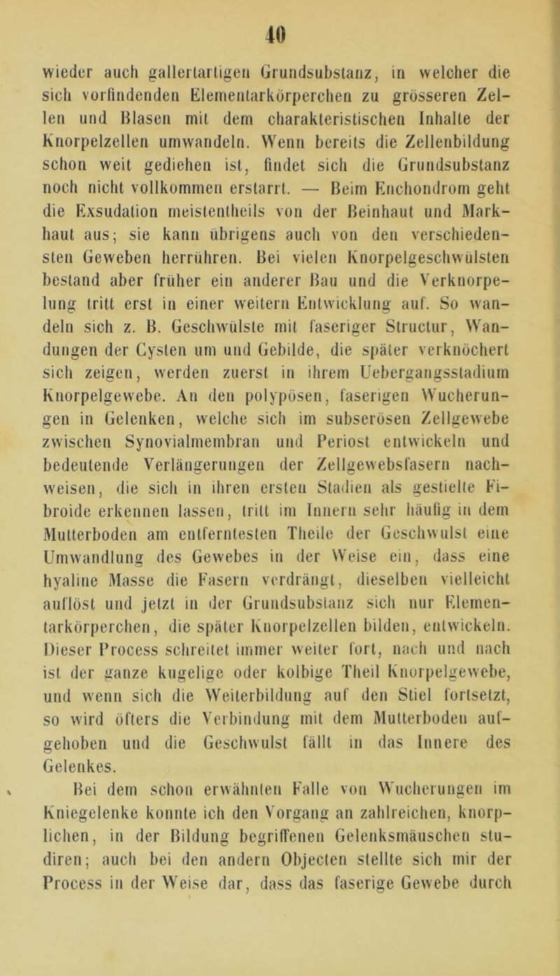 wieder auch gallertartigen Grundsubstanz, in welcher die sich vorfindenden Elementarkörperchen zu grösseren Zel- len und Blasen mit dem charakteristischen Inhalte der Knorpelzellen umwandeln. Wenn bereits die Zellenbildung schon weit gediehen ist, findet sich die Grundsubstanz noch nicht vollkommen erstarrt. — Beim Enchondrom geht die Exsudalion meistenteils von der Beinhaut und Mark- haut aus; sie kann übrigens auch von den verschieden- sten Geweben herrühren. Bei vielen Knorpelgeschwülsten bestand aber früher ein anderer Bau und die Verknorpe- lung tritt erst in einer weitern Entwicklung auf. So wan- deln sich z. B. Geschwülste mit faseriger Structur, Wan- dungen der Cysten um und Gebilde, die später verknöchert sich zeigen, werden zuerst in ihrem Uebergangsstadium Knorpelgewebe. An den polypösen, faserigen Wucherun- gen in Gelenken, welche sich im subserösen Zellgewebe zwischen Synovialmembran und Periost entwickeln und bedeutende Verlängerungen der Zellgewebsfasern nach- weisen, die sich in ihren ersten Stadien als gestielte Fi- broide erkennen lassen, tritt im Innern sehr häufig in dem Multerboden am entferntesten Theile der Geschwulst eine Umwandlung des Gewebes in der Weise ein, dass eine hyaline Masse die Fasern verdrängt, dieselben vielleicht auflöst und jetzt in der Grundsubstanz sich nur Elemen- tarkörperchen, die später Knorpelzellen bilden, entwickeln. Dieser Process schreitet immer weiter fort, nach und nach ist der ganze kugelige oder kolbige Theil Knorpelgewebe, und wenn sich die Weiterbildung auf den Stiel fortsetzt, so wird öfters die Verbindung mit dem Mutterbodeu auf- gehoben und die Geschwulst fällt in das Innere des Gelenkes. Bei dem schon erwähnten Falle von Wucherungen im Kniegelenke konnte ich den Vorgang an zahlreichen, knorp- lichen, in der Bildung begriffenen Gelenksmäuschen stu- diren; auch bei den andern Objecten stellte sich mir der Process in der Weise dar, dass das faserige Gewebe durch