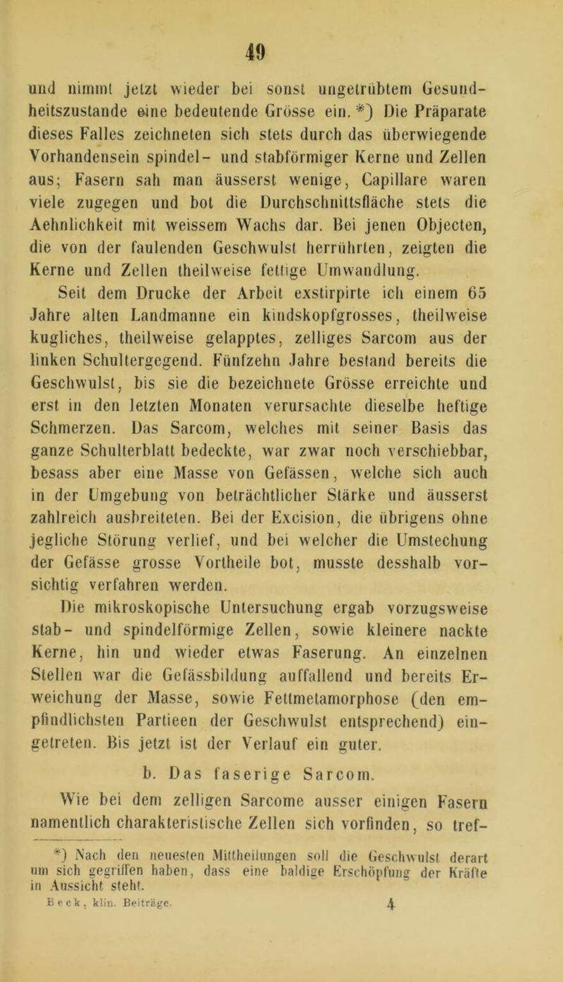 und nimmt jetzt wieder bei sonst ungetrübtem Gesund- heitszustände eine bedeutende Grösse ein. #) Die Präparate dieses Falles zeichneten sich stets durch das überwiegende Vorhandensein spindel- und stabförmiger Kerne und Zellen aus; Fasern sah man äusserst wenige, Capillare waren viele zugegen und bot die Durchschnittsfläche stets die Aehnlichkeit mit weissem Wachs dar. Bei jenen Objecten, die von der faulenden Geschwulst herrührten, zeigten die Kerne und Zellen theilweise fettige Umwandlung. Seit dem Drucke der Arbeit exstirpirte ich einem 65 Jahre alten Landmanne ein kindskopfgrosses, theilweise kugliches, theilweise gelapptes, zelliges Sarcom aus der linken Schultergegend. Fünfzehn Jahre bestand bereits die Geschwulst, bis sie die bezeichnete Grösse erreichte und erst in den letzten Monaten verursachte dieselbe heftige Schmerzen. Das Sarcom, welches mit seiner Basis das ganze Schulterblatt bedeckte, war zwar noch verschiebbar, besass aber eine Masse von Gefässen, welche sich auch in der Umgebung von beträchtlicher Stärke und äusserst zahlreich ausbreiteten. Bei der Excision, die übrigens ohne jegliche Störung verlief, und bei welcher die Umstechung der Gefässe grosse Vortheile bot, musste desshalb vor- sichtig verfahren werden. Die mikroskopische Untersuchung ergab vorzugsweise stab- und spindelförmige Zellen, sowie kleinere nackte Kerne, hin und wieder etw'as Faserung. An einzelnen Stellen war die Gefässbildung auffallend und bereits Er- weichung der Masse, sowie Fettmetamorphose (den em- pfindlichsten Partieen der Geschwulst entsprechend) ein- gelreten. Bis jetzt ist der Verlauf ein guter. b. Das faserige Sarcom. Wie bei dem zelligen Sarcome ausser einigen Fasern namentlich charakteristische Zellen sich vorfinden, so tref- *) Nach den neuesten Mittheilungen soll die Geschwulst derart um sich gegriffen haben, dass eine baldige Erschöpfung der Kräfte in Aussicht steht. Beck, klin. Beiträge. 4