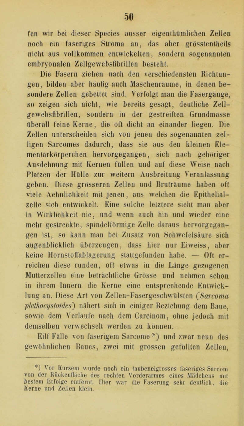 fen wir bei dieser Species ausser eigentümlichen Zellen noch ein faseriges Stroma an, das aber grösstenteils nicht aus vollkommen entwickelten, sondern sogenannten embryonalen Zellgewebsfibrillen besteht. Die Fasern ziehen nach den verschiedensten Richtun- gen, bilden aber häufig auch Maschenräume, in denen be- sondere Zellen gebettet sind. Verfolgt man die Fasergänge, so zeigen sich nicht, wie bereits gesagt, deutliche Zell- gewebsfibrillen, sondern in der gestreiften Grundmasse überall feine Kerne, die oft dicht an einander liegen. Die Zellen unterscheiden sich von jenen des sogenannten zel- ligen Sarcomes dadurch, dass sie aus den kleinen Ele- mentarkörperchen hervorgegangen, sich nach gehöriger Ausdehnung mit Kernen füllen und auf diese Weise nach Platzen der Hülle zur weitern Ausbreitung Veranlassung geben. Diese grösseren Zellen und Bruträume haben oft viele Aehnlichkeit mit jenen, aus welchen die Epithelial- zelle sich entwickelt. Eine solche letztere sieht man aber in Wirklichkeit nie, und wenn auch hin und wieder eine mehr gestreckte, spindelförmige Zelle daraus hervorgegan- gen ist, so kann man bei Zusatz von Schwefelsäure sich augenblicklich überzeugen, dass hier nur Eiweiss, aber keine Hornstolfablagerung staltgefunden habe. — Oft er- reichen diese runden, oft etwas in die Länge gezogenen Mutterzellen eine beträchtliche Grösse und nehmen schon in ihrem Innern die Kerne eine entsprechende Entwick- lung an. Diese Art von Zellen-Fasergeschwülsten (Sarcoma plethocystoides) nähert sich in einiger Beziehung dem Baue, sowie dem Verlaufe nach dem Carcinom, ohne jedoch mit demselben verwechselt werden zu können. Eilf Fälle von faserigem Sarcome *') und zwar neun des gewöhnlichen Baues, zwei mit grossen gefüllten Zellen, *) Vor Kurzem wurde noch ein taubeneigrosses faseriges Sarcoin von der Riickenfläche des rechten Vorderarmes eines Mädchens mit bestem Erfolge entfernt. Hier war die Faserung sehr deutlich, die Kerne und Zellen klein.