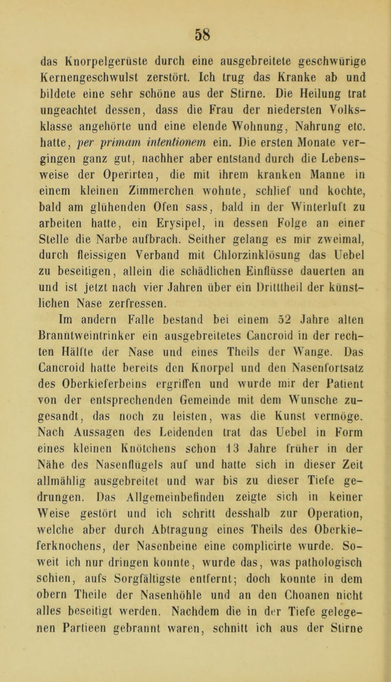 das Knorpelgerüste durch eine ausgebreitete geschwürige Kernengeschwulst zerstört. Ich trug das Kranke ab und bildete eine sehr schöne aus der Stirne. Die Heilung trat ungeachtet dessen, dass die Frau der niedersten Volks- klasse angehörte und eine elende Wohnung, Nahrung etc. hatte, per primam intentionem ein. Die ersten Monate ver- gingen ganz gut, nachher aber entstand durch die Lebens- weise der Operirten, die mit ihrem kranken Manne in einem kleinen Zimmerchen wohnte, schlief und kochte, bald am glühenden Ofen sass, bald in der Winterluft zu arbeiten hatte, ein Erysipel, in dessen Folge an einer Stelle die Narbe aufbrach. Seither gelang es mir zweimal, durch fleissigen Verband mit Chlorzinklösung das Uebel zu beseitigen, allein die schädlichen Einflüsse dauerten an und ist jetzt nach vier Jahren über ein Dritttheil der künst- lichen Nase zerfressen. Im andern Falle bestand bei einem 52 Jahre alten Branntweinlrinker ein ausgebreitetes Cancroid in der rech- ten Hälfte der Nase und eines Theils der Wange. Das Cancroid hatte bereits den Knorpel und den Nasenfortsatz des Oberkieferbeins ergriffen und wurde mir der Patient von der entsprechenden Gemeinde mit dem Wunsche zu- gesandt, das noch zu leisten, was die Kunst vermöge. Nach Aussagen des Leidenden trat das Uebel in Form eines kleinen Knötchens schon 13 Jahre früher in der Nähe des Nasenflügels auf und hatte sich in dieser Zeit allmählig ausgebreilet und war bis zu dieser Tiefe ge- drungen. Das Allgemeinbefinden zeigte sich in keiner Weise gestört und ich schritt desshalb zur Operation, welche aber durch Abtragung eines Theils des Oberkie- ferknochens, der Nasenbeine eine complicirle wurde. So- weit ich nur dringen konnte, wurde das, was pathologisch schien, aufs Sorgfältigste entfernt; doch konnte in dem obern Theile der Nasenhöhle und an den Choanen nicht alles beseitigt werden. Nachdem die in d<jr Tiefe gelege- nen Partieen gebrannt waren, schnitt ich aus der Stirne