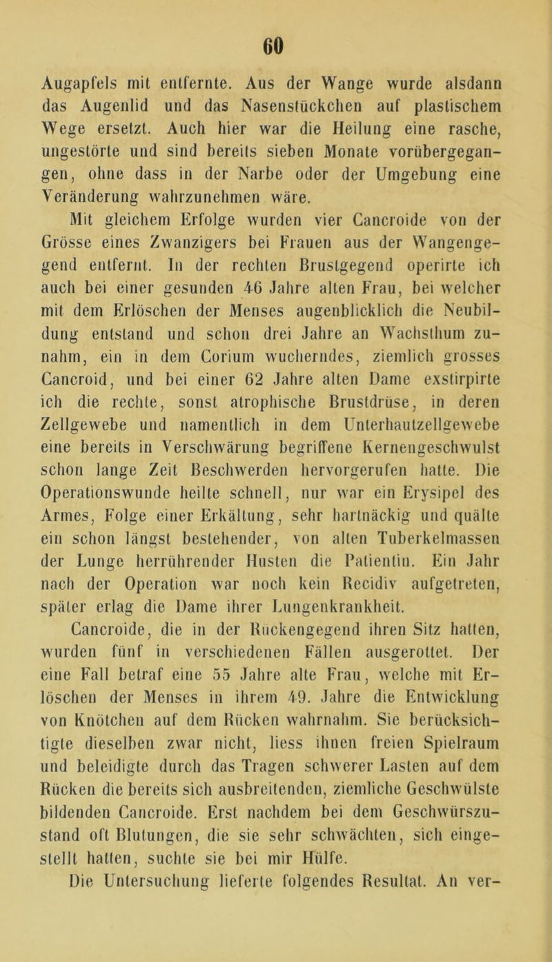 Augapfels mit entfernte. Aus der Wange wurde alsdann das Augenlid und das Nasenstückchen auf plastischem Wege ersetzt. Auch hier war die Heilung eine rasche, ungestörte und sind bereits sieben Monate vorübergegan- gen, ohne dass in der Narbe oder der Umgebung eine Veränderung wahrzunehmen wäre. Mit gleichem Erfolge wurden vier Cancroide von der Grösse eines Zwanzigers bei Frauen aus der Wangenge- gend entfernt. In der rechten Bruslgegend operirle ich auch bei einer gesunden 46 Jahre alten Frau, bei welcher mit dem Erlöschen der Menses augenblicklich die Neubil- dung entstand und schon drei Jahre an Wachsthum zu- nahm, ein in dem Corium wucherndes, ziemlich grosses Gancroid, und bei einer 62 Jahre alten Dame exstirpirte ich die rechte, sonst atrophische Brustdrüse, in deren Zellgewebe und namentlich in dem Unlerhautzellgewebe eine bereits in Verschwärung begriffene Kernengeschwulst schon lange Zeit Beschwerden hervorgerufen hatte. Die Operationswunde heilte schnell, nur war ein Erysipel des Armes, Folge einer Erkältung, sehr hartnäckig und quälte ein schon längst bestehender, von alten Tuberkelmassen der Lunge herrührender Husten die Patientin. Ein Jahr nach der Operation war noch kein Recidiv aufgetreten, später erlag die Dame ihrer Lungenkrankheit. Cancroide, die in der Rückengegend ihren Sitz hatten, wurden fünf in verschiedenen Fällen ausgerotlel. Der eine Fall betraf eine 55 Jahre alte Frau, welche mit Er- löschen der Menses in ihrem 49. Jahre die Entwicklung von Knötchen auf dem Rücken wahrnahm. Sie berücksich- tigte dieselben zwar nicht, liess ihnen freien Spielraum und beleidigte durch das Tragen schwerer Lasten auf dem Rücken die bereits sich ausbreitenden, ziemliche Geschwülste bildenden Cancroide. Erst nachdem bei dem Geschwürszu- stand oft Blutungen, die sie sehr schwächten, sich einge- stellt hatten, suchte sie bei mir Hülfe. Die Untersuchung lieferte folgendes Resultat. An ver-