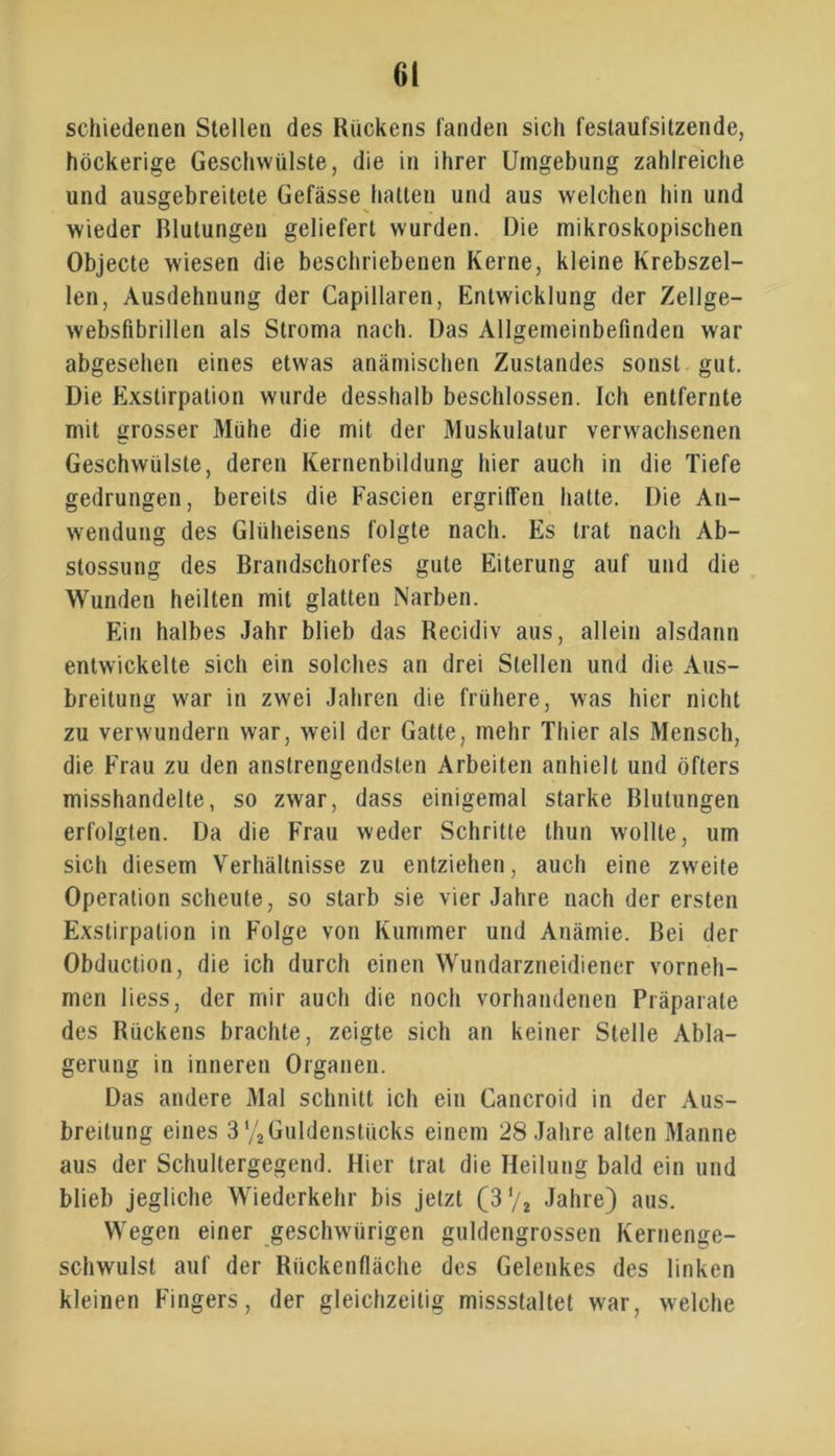 schiedenen Stellen des Kückens fanden sich festaufsitzende, höckerige Geschwülste, die in ihrer Umgebung zahlreiche und ausgebreitete Gefässe hatten und aus welchen hin und wieder Blutungen geliefert wurden. Die mikroskopischen Objecte wiesen die beschriebenen Kerne, kleine Krebszel- len, Ausdehnung der Capillaren, Entwicklung der Zellge- websfibrillen als Stroma nach. Das Allgemeinbefinden war abgesehen eines etwas anämischen Zustandes sonst gut. Die Exstirpation wurde desshalb beschlossen. Ich entfernte mit grosser Mühe die mit der Muskulatur verwachsenen Geschwülste, deren Kernenbildung hier auch in die Tiefe gedrungen, bereits die Fascien ergriffen hatte. Die An- wendung des Glüheisens folgte nach. Es trat nach Ab- stossung des Brandschorfes gute Eiterung auf und die Wunden heilten mit glatten Narben. Ein halbes Jahr blieb das Recidiv aus, allein alsdann entwickelte sich ein solches an drei Stellen und die Aus- breitung war in zwei Jahren die frühere, was hier nicht zu verwundern war, weil der Gatte, mehr Thier als Mensch, die Frau zu den anstrengendsten Arbeiten anhielt und öfters misshandelte, so zwar, dass einigemal starke Blutungen erfolgten. Da die Frau weder Schritte thun wollte, um sich diesem Verhältnisse zu entziehen, auch eine zweite Operation scheute, so starb sie vier Jahre nach der ersten Exstirpation in Folge von Kummer und Anämie. Bei der Obduction, die ich durch einen Wundarzneidiener vorneh- men liess, der mir auch die noch vorhandenen Präparate des Rückens brachte, zeigte sich an keiner Stelle Abla- gerung in inneren Organen. Das andere Mal schnitt ich ein Cancroid in der Aus- breitung eines 3 % Guldenstücks einem 28 Jahre alten Manne aus der Schullergegend. Hier trat die Heilung bald ein und blieb jegliche Wiederkehr bis jetzt (3'/2 Jahre) aus. Wegen einer geschwürigen guldengrossen Kernenge- schwulst auf der Riickcnlläche des Gelenkes des linken kleinen Fingers, der gleichzeitig missstaltet war, welche