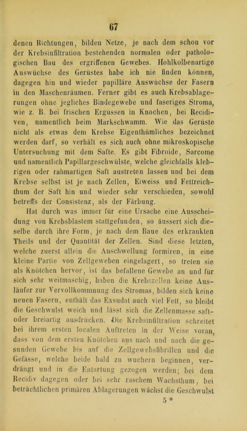 denen Richtungen, bilden Netze, je nach dem schon vor der Krebsinfiltration bestehenden normalen oder patholo- gischen Bau des ergriffenen Gewebes. Hohlkolbenartige Auswüchse des Gerüstes habe ich nie finden können, dagegen hin und wieder papilläre Auswüchse der Fasern in den Maschenräumen. Ferner gibt es auch Krebsablage- rungen ohne jegliches Bindegewebe und faseriges Stroma, wie z. B. bei frischen Ergüssen in Knochen, bei Recidi— ven, namentlich beim Markschwamm. Wie das Gerüste nicht als etwas dem Krebse Eigenthümliches bezeichnet werden darf, so verhält es sich auch ohne mikroskopische Untersuchung mit dem Safte. Es gibt Fibroide, Sarcome und namentlich Papillargeschwülste, welche gleichfalls kleb- rigen oder rahmartigen Saft austreten lassen und bei dem Krebse selbst ist je nach Zellen, Eiweiss und Fettreich— thum der Saft hin und wieder sehr verschieden, sowohl betreffs der Consistenz, als der Färbung. Hat durch was immer für eine Ursache eine Ausschei- dung von Krebsblaslem slaltgefunden, so äussert sich die- selbe durch ihre Form, je nach dem Baue des erkrankten Theils und der Quantität der Zellen. Sind diese letzten, welche zuerst allein die Anschwellung formiren, in eine kleine Partie von Zellgeweben eingelagert, so treten sie als Knötchen hervor, ist das befallene Gewebe an und für sich sehr weitmaschig, haben die Krebszellen keine Aus- läufer zur Vervollkommnung des Stromas, bilden sich keine neuen Fasern, enthält das Exsudat auch viel Fett, so bleibt die Geschwulst weich und lässt sich die Zellenmasse safl- oder breiartig ausdrücken. Die Krebsinfillralion schreitet bei ihrem ersten localen Auftreten in der Weise voran, dass von dem ersten Knötchen aus nach und nach die ge- sunden Gewebe bis auf die Zellgewebsfibrillen und die Gefässe, welche beide bald zu wuchern beginnen, ver- drängt und in die Entartung gezogen werden; bei dem Recidiv dagegen oder bei sehr raschem Wachsthum, bei beträchtlichen primären Ablagerungen wächst die Geschwulst 5 *