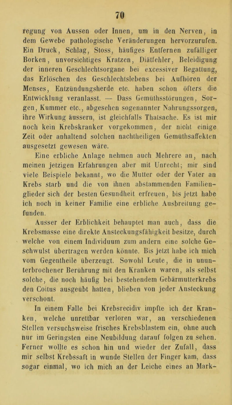 regung von Aussen oder Innen, um in den Nerven, in dem Gewebe pathologische Veränderungen hervorzurufen. Ein Druck, Schlag, Sloss, häufiges Entfernen zufälliger Borken, unvorsichtiges Kratzen, Diätfehler, Beleidigung der inneren Geschlechtsorgane bei excessiver Begattung, das Erlöschen des Geschlechtslebens bei Aufhören der Menses, Entzündungsherde etc. haben schon öfters die Entwicklung veranlasst. — Dass Gemülhsstörungen, Sor- gen, Kummer etc., abgesehen sogenannter Nahrungssorgen, ihre Wirkung äussern, ist gleichfalls Thatsache. Es ist mir noch kein Krebskranker vorgekommen, der nicht einige Zeit oder anhaltend solchen nachtheiligen GemüthsalTekten ausgesetzt gewesen wäre. Eine erbliche Anlage nehmen auch Mehrere an, nach meinen jetzigen Erfahrungen aber mit Unrecht; mir sind viele Beispiele bekannt, wo die Mutter oder der Vater an Krebs starb und die von ihnen abstammenden Familien- glieder sich der besten Gesundheit erfreuen, bis jetzt habe ich noch in keiner Familie eine erbliche Ausbreitung ge- funden. Ausser der Erblichkeit behauptet man auch, dass die Krebsmasse eine direkte Ansteckungsfähigkeit besitze, durch welche von einem Individuum zum andern eine solche Ge- schwulst übertragen werden könnte. Bis jetzt habe ich mich vom Gegentheile überzeugt. Sowohl Leute, die in unun- terbrochener Berührung mit den Kranken waren, als selbst solche, die noch häufig bei bestehendem Gebärmutterkrebs den Coitus ausgeübt hatten, blieben von jeder Ansteckung verschont. In einem Falle bei Krebsrecidiv impfte ich der Kran- ken, welche unrettbar verloren war, an verschiedenen Stellen versuchsweise frisches Krebsblastem ein, ohne auch nur im Geringsten eine Neubildung darauf folgen zu sehen. Ferner wollte es schon hin und wieder der Zufall, dass mir selbst Krebssaft in wunde Stellen der Finger kam, dass sogar einmal, wo ich mich an der Leiche eines an Mark-