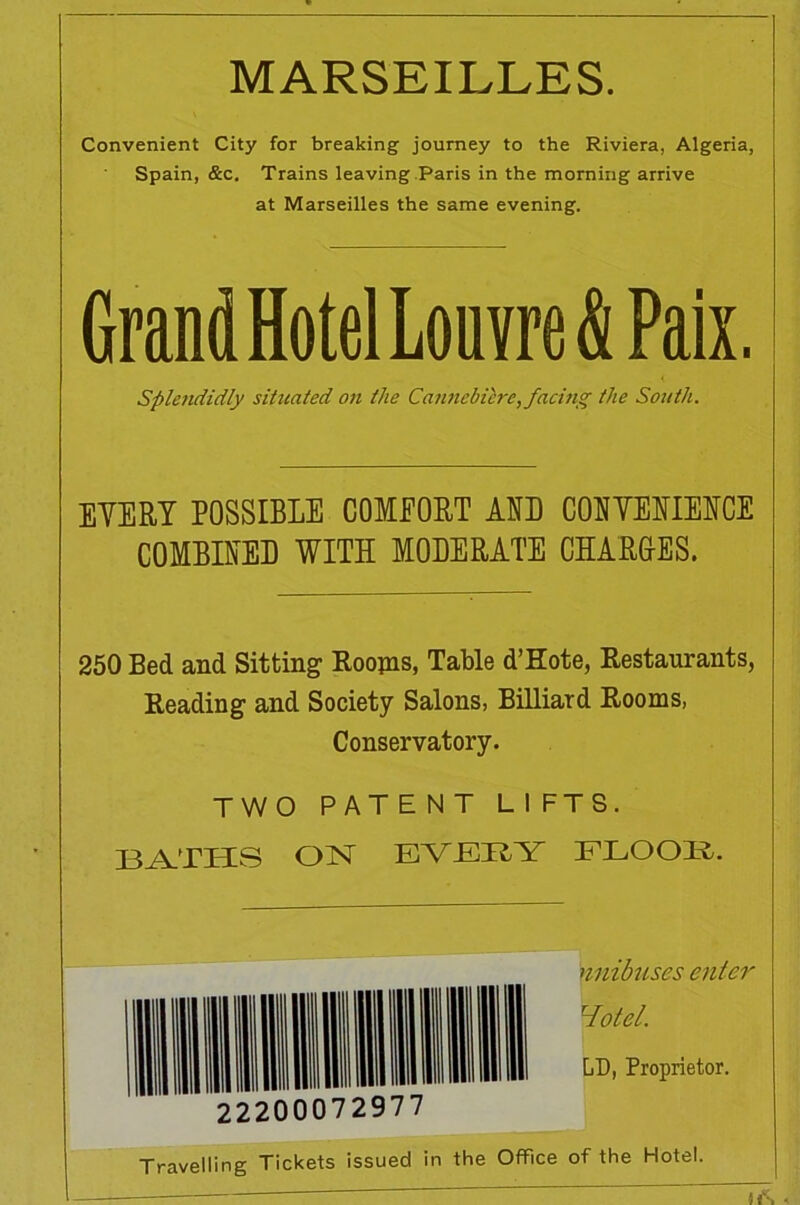 MARSEILLES. Convenient City for breaking journey to the Riviera, Algeria, Spain, &c. Trains leaving Paris in the morning arrive at Marseilles the same evening. GrandHotel Louvre & Paix. Splendidly situated on the Cannebiere, facing the South. EYERY POSSIBLE COMFORT AO CORYERIERCE COMBIRED WITH MODERATE CHARGES. 250 Bed and Sitting Roojns, Table d’Kote, Restaurants, Reading and Society Salons, Billiard Rooms, Conservatory. TWO PATE NT LIFTS. BATHS OIST EVERY FLOOR. nnibuses enter Hotel. Lb, Proprietor. Travelling Tickets issued in the Office of the Hotel. H\ -