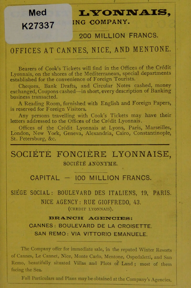 Med LYONNAIS, K27337 ING COMPANY. 200 MILLION FRANCS. OFFICES AT CANNES, NICE, AND MENTONE. Bearers of Cook’s Tickets will find in the Offices of the Credit Lyonnais, on the shores of the Mediterranean, special departments established for the convenience of Foreign Tourists. Cheques, Bank Drafts, and Circular Notes cashed, money exchanged, Coupons cashed—in short, every description of Banking business transacted. A Reading Room, furnished with English and Foreign Papers, is reserved for Foreign Visitors. Any persons travelling with Cook’s Tickets may have their letters addressed to the Offices of the Credit Lyonnais. Offices of the Credit Lyonnais at Lyons, Paris, Marseilles, London, New York, Geneva, Alexandria, Cairo, Constantinople, St. Petersburg, &c. SOCIETE FONCIERE LYONNAISE, SOCIETY ANONYME. CAPITAL - 100 MILLION FRANCS. SIEGE SOCIAL: BOULEVARD DES ITALIENS, 19, PARIS. NICE AGENCY: RUE GIOFFREDO, 43. (credit lyonnais). BRANCH AGENCIES: CANNES: BOULEVARD DE LA CROISETTE. SAN REMO: VIA VITTORIO EMANUELE. The Company offer for immediate sale, in the reputed Winter Resorts of Cannes, Le Cannet, Nice, Monte Carlo, Mentone, Ospedaletti, and San Remo, beautifully situated Villas and Plots of Land ; most of them facing the Sea. Full Particulars and Plans may be obtained at the Company’s Agencies.