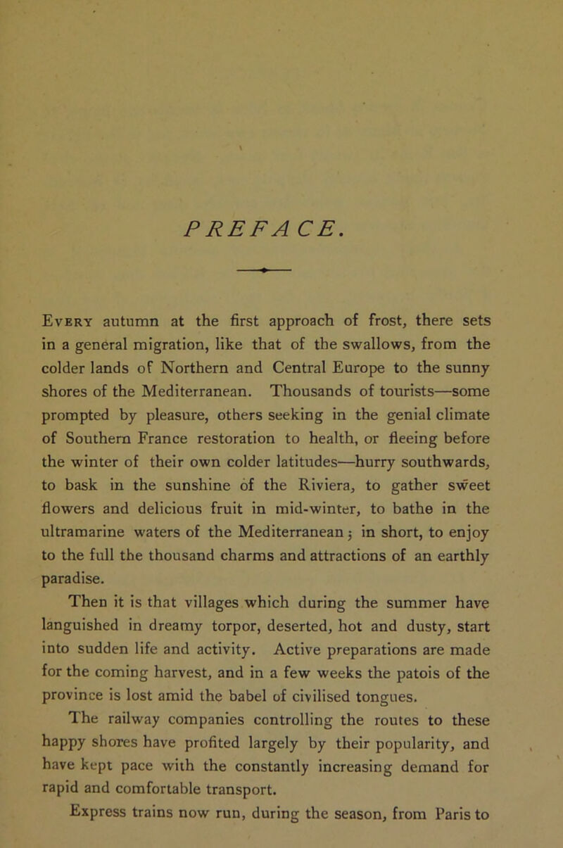 PREFA CE. Every autumn at the first approach of frost, there sets in a general migration, like that of the swallows, from the colder lands of Northern and Central Europe to the sunny shores of the Mediterranean. Thousands of tourists—some prompted by pleasure, others seeking in the genial climate of Southern France restoration to health, or fleeing before the winter of their own colder latitudes—hurry southwards, to bask in the sunshine of the Riviera, to gather sweet flowers and delicious fruit in mid-winter, to bathe in the ultramarine waters of the Mediterranean; in short, to enjoy to the full the thousand charms and attractions of an earthly paradise. Then it is that villages which during the summer have languished in dreamy torpor, deserted, hot and dusty, start into sudden life and activity. Active preparations are made for the coming harvest, and in a few weeks the patois of the province is lost amid the babel of civilised tongues. The railway companies controlling the routes to these happy shores have profited largely by their popularity, and have kept pace with the constantly increasing demand for rapid and comfortable transport. Express trains now run, during the season, from Paris to