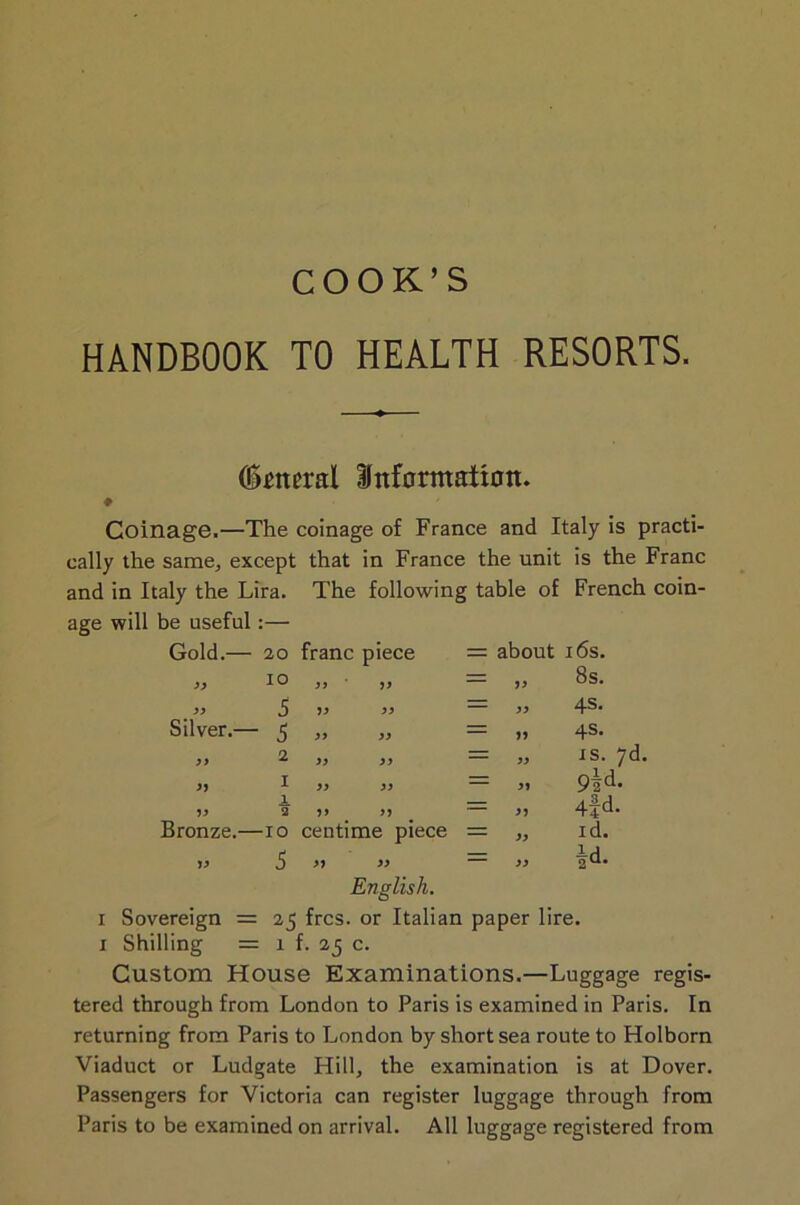 COOK’S HANDBOOK TO HEALTH RESORTS. Oktteral Information. ♦ Coinage.—The coinage of France and Italy is practi- cally the same, except that in France the unit is the Franc and in Italy the Lira. The following table of French coin- age will be useful:— Gold.— 20 franc piece = about 16s. 99 10 99 99 = 99 8s. 99 5 99 99 = 99 4s* Silver.— 5 39 99 = 99 4s- J) 2 99 99 = 99 is. 7d. 99 1 99 99 = 99 9ad. 99 1 3 99 99 = 99 4fd* Bronze.— -10 centime piece 99 id. 99 5 99 99 = 99 |d. English. i Sovereign = 23 frcs. or Italian paper lire, i Shilling = 1 f. 23 c. Custom House Examinations.—Luggage regis- tered through from London to Paris is examined in Paris. In returning from Paris to London by short sea route to Holborn Viaduct or Ludgate Hill, the examination is at Dover. Passengers for Victoria can register luggage through from Paris to be examined on arrival. All luggage registered from