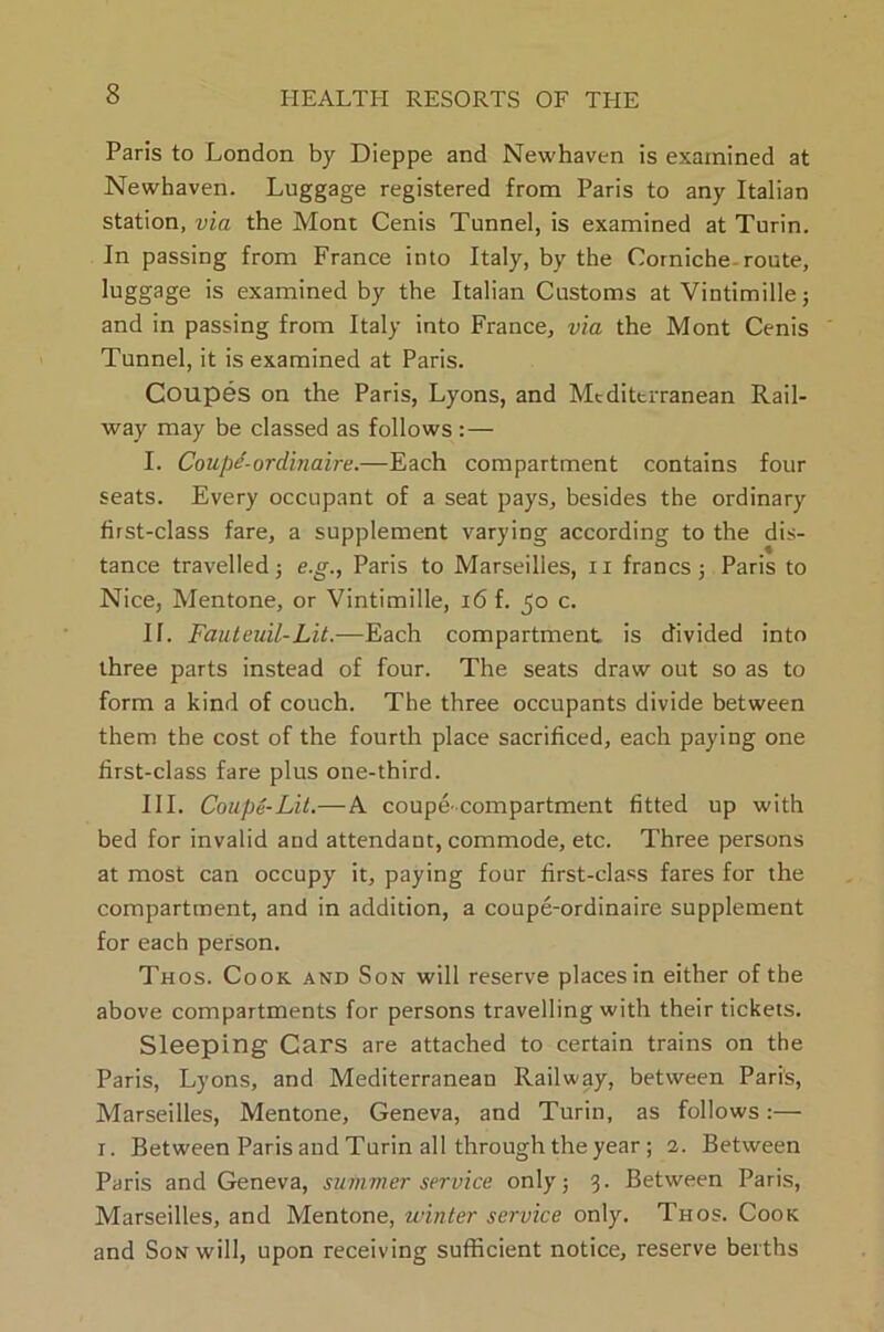 Paris to London by Dieppe and Newhaven is examined at Newhaven. Luggage registered from Paris to any Italian station, via the Mont Cenis Tunnel, is examined at Turin. In passing from France into Italy, by the Corniche-route, luggage is examined by the Italian Customs at Vintimille; and in passing from Italy into France, via the Mont Cenis Tunnel, it is examined at Paris. Coupes on the Paris, Lyons, and Mediterranean Rail- way may be classed as follows : — I. Coupe-ordinaire.—Each compartment contains four seats. Every occupant of a seat pays, besides the ordinary first-class fare, a supplement varying according to the dis- tance travelled 5 e.g., Paris to Marseilles, n francs; Paris to Nice, Mentone, or Vintimille, 16 f. 50 c. II. Fauteuil-Lit.—Each compartment is divided into three parts instead of four. The seats draw out so as to form a kind of couch. The three occupants divide between them the cost of the fourth place sacrificed, each paying one first-class fare plus one-third. III. Coupe-Lit.—A coupe-compartment fitted up with bed for invalid and attendant, commode, etc. Three persons at most can occupy it, paying four first-class fares for the compartment, and in addition, a coupe-ordinaire supplement for each person. Thos. Cook and Son will reserve places in either of the above compartments for persons travelling with their tickets. Sleeping Cars are attached to certain trains on the Paris, Lyons, and Mediterranean Railway, between Paris, Marseilles, Mentone, Geneva, and Turin, as follows:— 1. Between Paris and Turin all through the year; 2. Between Paris and Geneva, summer service only; 3. Between Paris, Marseilles, and Mentone, winter service only. Thos. Cook and Son will, upon receiving sufficient notice, reserve berths