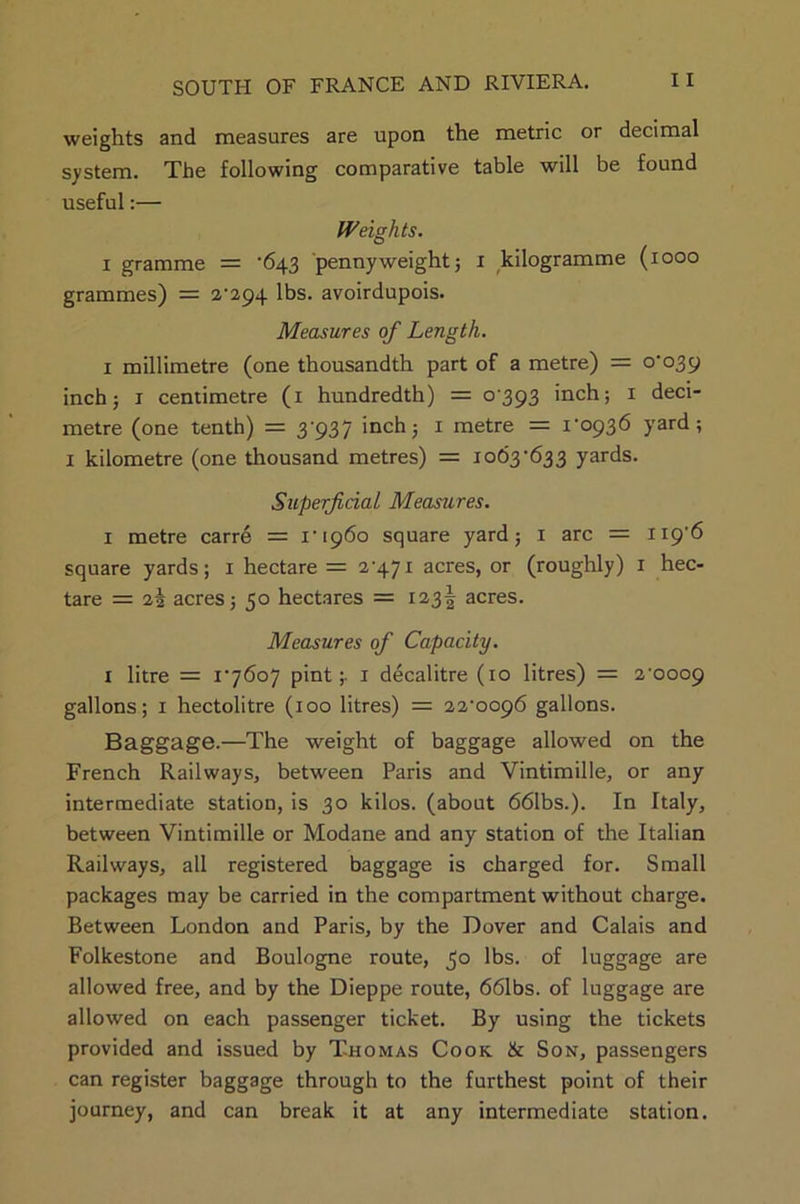 weights and measures are upon the metric or decimal system. The following comparative table will be found useful:— Weights. i gramme = '643 pennyweight; 1 kilogramme (1000 grammes) = 2-294 lbs. avoirdupois. Measures of Length. 1 millimetre (one thousandth part of a metre) = 0-039 inch; 1 centimetre (1 hundredth) = 0393 inch; 1 deci- metre (one tenth) = 3-937 inch; 1 metre = 1-0936 yard; 1 kilometre (one thousand metres) = 1063-633 yards. Superficial Measures. 1 metre carre = 1-1960 square yard; x arc = 119-6 square yards; 1 hectare = 2-471 acres, or (roughly) 1 hec- tare = 22 acres; 50 hectares = 123! acres. Measures of Capacity. 1 litre = 1-7607 pint;. 1 decalitre (10 litres) = 2-0009 gallons; 1 hectolitre (100 litres) = 22-0096 gallons. Baggage.—The weight of baggage allowed on the French Railways, between Paris and Vintimille, or any intermediate station, is 30 kilos, (about 661bs.). In Italy, between Vintimille or Modane and any station of the Italian Railways, all registered baggage is charged for. Small packages may be carried in the compartment without charge. Between London and Paris, by the Dover and Calais and Folkestone and Boulogne route, 50 lbs. of luggage are allowed free, and by the Dieppe route, 661bs. of luggage are allowed on each passenger ticket. By using the tickets provided and issued by Thomas Cook & Son, passengers can register baggage through to the furthest point of their journey, and can break it at any intermediate station.