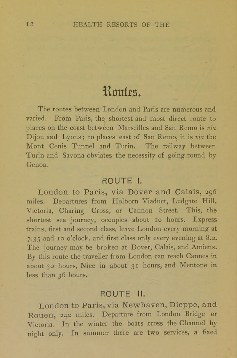 Haute. The routes between London and Paris are numerous and varied. From Paris, the shortest and most direct route to places on the coast between Marseilles and San Remo is via Dijon and Lyons; to places east of San Remo, it is via the Mont Cenis Tunnel and Turin. The railway between Turin and Savona obviates the necessity of going round by Genoa. ROUTE I. London to Paris, via Dover and Calais, 296 miles. Departures from Holborn Viaduct, Ludgate Hill, Victoria, Charing Cross, or Cannon Street. This, the shortest sea journey, occupies about 10 hours. Express trains, first and second class, leave London every morning at 7.35 and 10 o’clock, and first class only every evening at 8.0. The journey may be broken at Dover, Calais, and Amiens. By this route the traveller from London can reach Cannes in about 30 hours, Nice in about 31 hours, and Mentone in less than 36 hours. ROUTE II. London to Paris, via Newhaven, Dieppe, and Rouen, 240 miles. Departure from London Bridge or Victoria. In the winter the boats cross the Channel by niaht only. In summer there are two services, a fixed