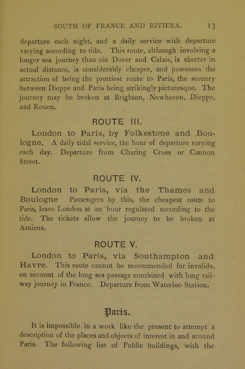 departure each night, and a daily service with departure varying according to tide. This route, although involving a longer sea journey than via Dover and Calais, is shorter in actual distance, is considerably cheaper, and possesses the attraction of being the prettiest route to Paris, the scenery between Dieppe and Paris being strikingly picturesque. The journey may be broken at Brighton, Newhaven, Dieppe, and Rouen. ROUTE 111. London to Paris, by Folkestone and Bou- logne. A daily tidal service, the hour of departure varying each day. Departure from Charing Cross or Cannon Street. ROUTE IV. London to Paris, via the Thames and Boulogne Passengers by this, the cheapest route to Paris, leave London at an hour regulated according to the tide. The tickets allow the journey to be broken at Amiens. ROUTE V. London to Paris, via Southampton and Havre. This route cannot be recommended for invalids, on account of the long sea passage combined with long rail- way journey in France. Departure from Waterloo Station. parts. It is impossible in a work like the present to attempt a description of the places and objects of interest in and around Paris. Ihe following list of Public buildings, with the