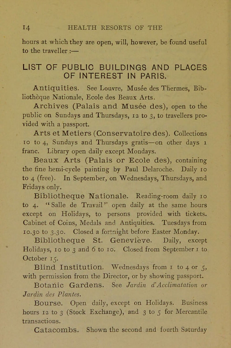 hours at which they are open, will, however, be found useful to the traveller :— LIST OF PUBLIC BUILDINGS AND PLACES OF INTEREST IN PARIS. Antiquities. See Louvre, Musee des Thermes, Bib- liotheque Nationale, Ecole des Beaux Arts. Archives (Palais and Musee des), open to the public on Sundays and Thursdays, 12 to 3, to travellers pro- vided with a passport. Arts et Metiers (Conservatoire des). Collections 10 to 4, Sundays and Thursdays gratis—on other days 1 franc. Library open daily except Mondays. Beaux Arts (Palais or Ecole des), containing the fine hemi-cycle painting by Paul Delaroche. Daily 10 to 4 (free). In September, on Wednesdays, Thursdays, and Fridays only. Bibliotheque Nationale. Reading-room daily 10 to 4. “ Salle de Travail ” open daily at the same hours except on Holidays, to persons provided with tickets. Cabinet of Coins, Medals and Antiquities. Tuesdays from 10.30 to 3.30. Closed a fortnight before Easter Monday. Bibliotheque St. Genevieve. Daily, except Holidays, 10 to 3 and 6 to 10. Closed from September 1 to October 13. Blind Institution. Wednesdays from 1 to 4 or 5, with permission from the Director, or by showing passport. Botanic Gardens. See Jardin d'Acclimatation or Jardiii des Plantes. Bourse. Open daily, except on Holidays. Business hours 12 to 3 (Stock Exchange), and 3 to 3 for Mercantile transactions. Catacombs. Shown the second and fourth Saturday