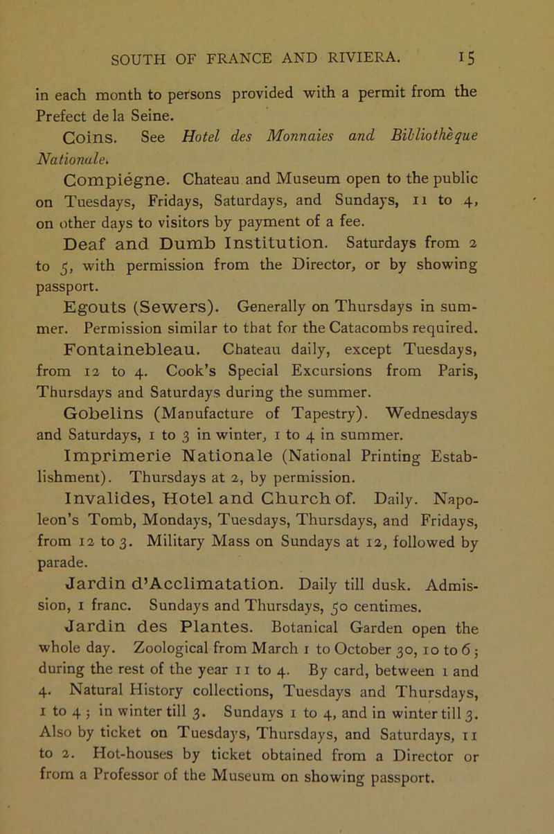 in each month to persons provided with a permit from the Prefect de la Seine. Coins. See Hotel des Monnaies and Bibliotheque Nationale* Compiegne. Chateau and Museum open to the public on Tuesdays, Fridays, Saturdays, and Sundays, ix to 4, on other days to visitors by payment of a fee. Deaf and Dumb Institution. Saturdays from 2 to 5, with permission from the Director, or by showing passport. EgOUtS (Sewers). Generally on Thursdays in sum- mer. Permission similar to that for the Catacombs required. Fontainebleau. Chateau daily, except Tuesdays, from 12 to 4. Cook’s Special Excursions from Paris, Thursdays and Saturdays during the summer. Gobelins (Manufacture of Tapestry). Wednesdays and Saturdays, 1 to 3 in winter, 1 to 4 in summer. Imprimerie Nationale (National Printing Estab- lishment). Thursdays at 2, by permission. Invalides, Hotel and Church of. Daily. Napo- leon’s Tomb, Mondays, Tuesdays, Thursdays, and Fridays, from 12 to 3. Military Mass on Sundays at 12, followed by parade. Jardin d’Acclimatation. Daily till dusk. Admis- sion, x franc. Sundays and Thursdays, 30 centimes. Jardin des Plantes. Botanical Garden open the whole day. Zoological from March 1 to October 30, 10 to 6; during the rest of the year 11 to 4. By card, between 1 and 4. Natural History collections, Tuesdays and Thursdays, x to 4 5 in winter till 3. Sundays 1 to 4, and in winter till 3. Also by ticket on Tuesdays, Thursdays, and Saturdays, 11 to 2. Hot-houses by ticket obtained from a Director or from a Professor of the Museum, on showing passport.