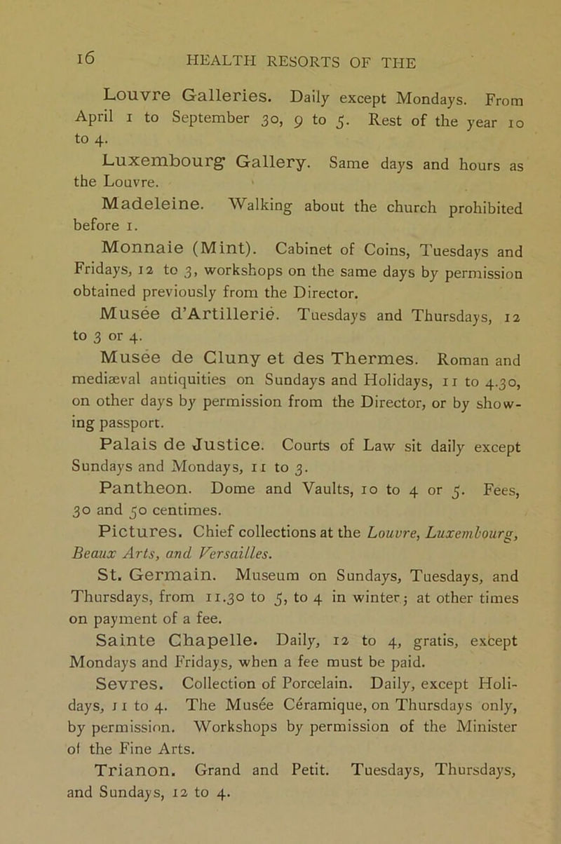 Louvre Galleries. Daily except Mondays. From April i to September 30, 9 to 5. Rest of the year io to 4. Luxembourg Gallery. Same days and hours as the Louvre. Madeleine. Walking about the church prohibited before 1. Monnaie (Mint). Cabinet of Coins, Tuesdays and Fridays, 12 to 3, workshops on the same days by permission obtained previously from the Director. Musee d’Artillerie. Tuesdays and Thursdays, 12 to 3 or 4. Musee de Cluny et des Thermes. Roman and mediaeval antiquities on Sundays and Holidays, 11 to 4.30, on other days by permission from the Director, or by show- ing passport. Palais de Justice. Courts of Law sit daily except Sundays and Mondays, ir to 3. Pantheon. Dome and Vaults, 10 to 4 or 5. Fees, 30 and 50 centimes. Pictures. Chief collections at the Louvre, Luxembourg, Beaux Arts, and Versailles. St. Germain. Museum on Sundays, Tuesdays, and Thursdays, from 11.30 to 3, to 4 in winter; at other times on payment of a fee. Sainte Chapelle. Daily, 12 to 4, gratis, except Mondays and Fridays, when a fee must be paid. Sevres. Collection of Porcelain. Daily, except Holi- days, ji to 4. The Musee Ceramique, on Thursdays only, by permission. Workshops by permission of the Minister ol the Fine Arts. Trianon. Grand and Petit. Tuesdays, Thursdays, and Sundays, 12 to 4.