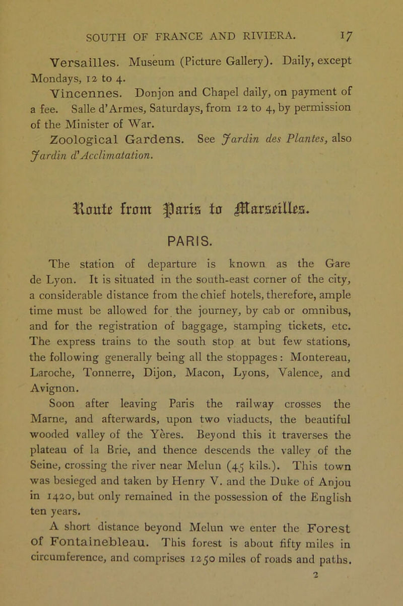 Versailles. Museum (Picture Gallery). Daily, except Mondays, 12 to 4. Vincennes. Donjon and Chapel daily, on payment of a fee. Salle d’Armes, Saturdays, from 12 to 4, by permission of the Minister of War. Zoological Gardens. See Jardin des Plantes, also Jardin d'Acclimatation. $lout£ front flarts to JJtarsrxlIrs. PARIS. The station of departure is known as the Gare de Lyon. It is situated in the south-east corner of the city, a considerable distance from the chief hotels, therefore, ample time must be allowed for the journey, by cab or omnibus, and for the registration of baggage, stamping tickets, etc. The express trains to the south stop at but few stations, the following generally being all the stoppages: Montereau, Laroche, Tonnerre, Dijon, Macon, Lyons, Valence, and Avignon. Soon after leaving Paris the railway crosses the Marne, and afterwards, upon two viaducts, the beautiful wooded valley of the Yeres. Beyond this it traverses the plateau of la Brie, and thence descends the valley of the Seine, crossing the river near Melun (45 kils.). This town was besieged and taken by Henry V. and the Duke of Anjou in 1420, but only remained in the possession of the English ten years. A short distance beyond Melun we enter the Forest of Fontainebleau. This forest is about fifty miles in circumference, and comprises 1250 miles of roads and paths.