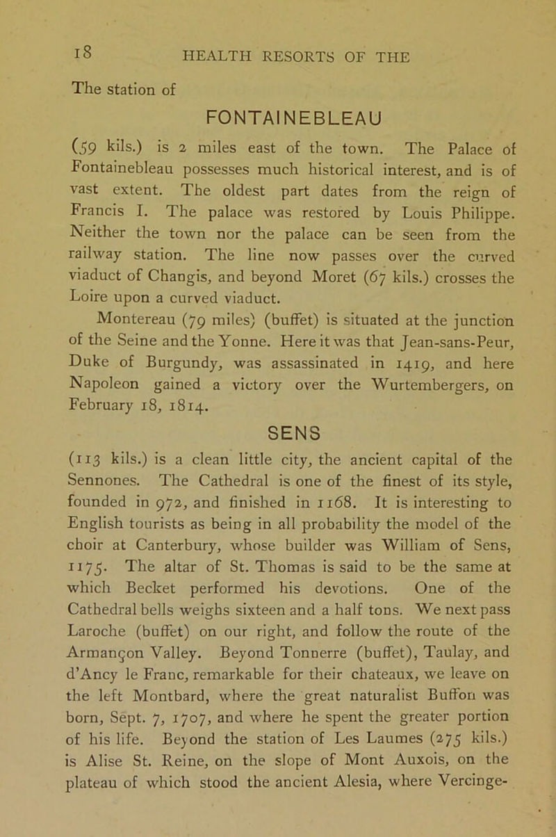 The station of FONTAINEBLEAU (59 kils.) is 2 miles east of the town. The Palace of Fontainebleau possesses much historical interest, and is of vast extent. The oldest part dates from the reign of Francis I. The palace was restored by Louis Philippe. Neither the town nor the palace can be seen from the railway station. The line now passes over the curved viaduct of Changis, and beyond Moret (67 kils.) crosses the Loire upon a curved viaduct. Montereau (79 miles) (buffet) is situated at the junction of the Seine andtheYonne. Here it was that Jean-sans-Peur, Duke of Burgundy, was assassinated in 1419, and here Napoleon gained a victory over the Wurtembergers, on February 18, 1814. SENS (113 kils.) is a clean little city, the ancient capital of the Sennones. The Cathedral is one of the finest of its style, founded in 972, and finished in 1168. It is interesting to English tourists as being in all probability the model of the choir at Canterbury, whose builder was William of Sens, ii75- The altar of St. Thomas is said to be the same at which Becket performed his devotions. One of the Cathedral bells weighs sixteen and a half tons. We next pass Laroche (buffet) on our right, and follow the route of the Arman^on Valley. Beyond Tonnerre (buffet), Taulay, and d’Ancy le Franc, remarkable for their chateaux, we leave on the left Montbard, where the great naturalist Buffon was born. Sept. 7, 1707, and where he spent the greater portion of his life. Bejond the station of Les Laumes (275 kils.) is Alise St. Reine, on the slope of Mont Auxois, on the plateau of which stood the ancient Alesia, where Vercinge-