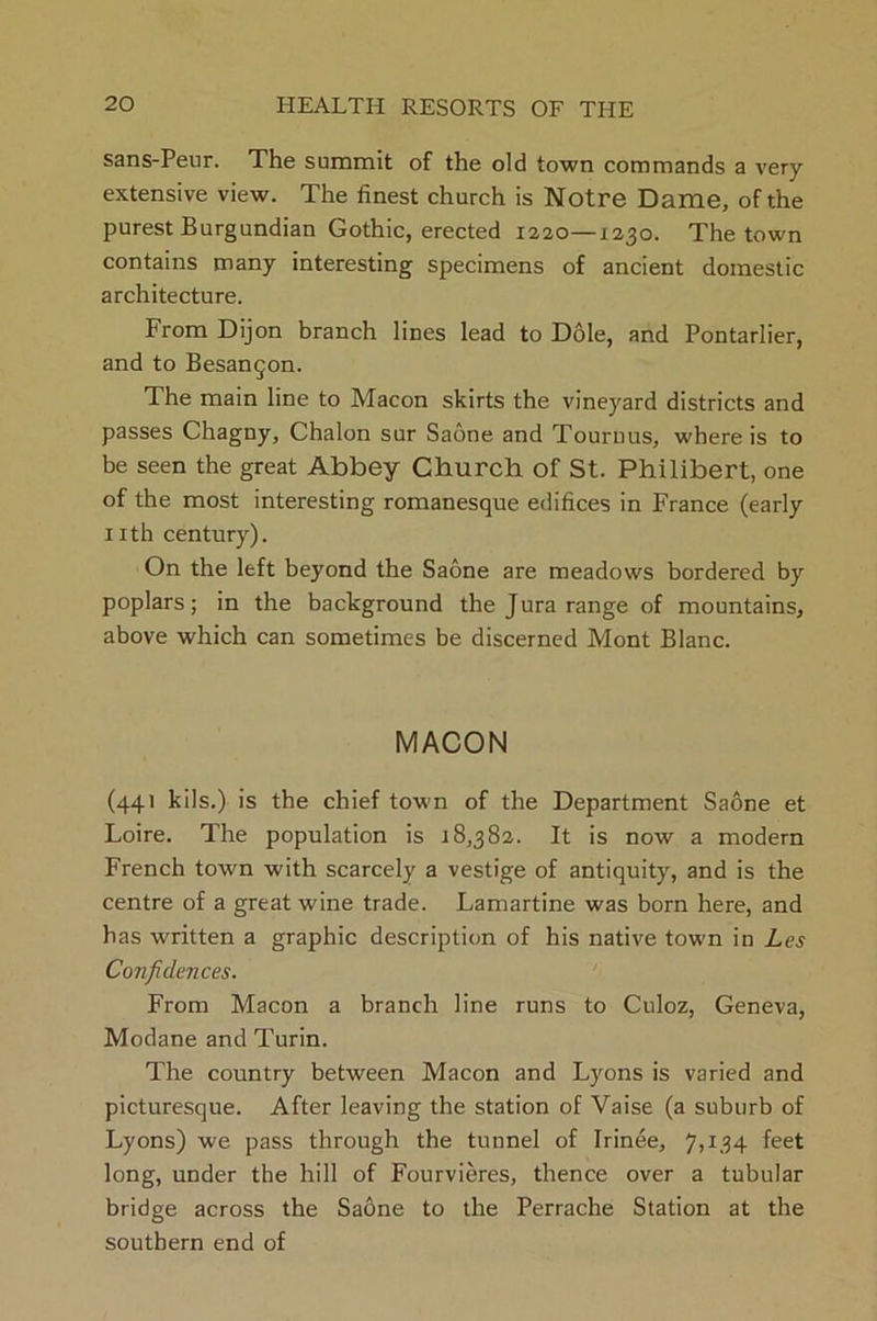 sans-Peur. The summit of the old town commands a very extensive view. The finest church is Notre Dame, of the purest Burgundian Gothic, erected 1220—1230. The town contains many interesting specimens of ancient domestic architecture. From Dijon branch lines lead to Dole, and Pontarlier, and to Besanqon. The main line to Macon skirts the vineyard districts and passes Chagny, Chalon sur Sabne and Tournus, where is to be seen the great Abbey Church of St. Philibert, one of the most interesting romanesque edifices in France (early nth century). On the left beyond the Saone are meadows bordered by poplars; in the background the Jura range of mountains, above which can sometimes be discerned Mont Blanc. MACON (441 kils.) is the chief town of the Department Saone et Loire. The population is 18,382. It is now a modern French town with scarcely a vestige of antiquity, and is the centre of a great wine trade. Lamartine was born here, and has written a graphic description of his native town in Les Confidences. From Macon a branch line runs to Culoz, Geneva, Modane and Turin. The country between Macon and Lyons is varied and picturesque. After leaving the station of Vaise (a suburb of Lyons) we pass through the tunnel of Irinee, 7,134 feet long, under the hill of Fourvieres, thence over a tubular bridge across the Saone to the Perrache Station at the southern end of