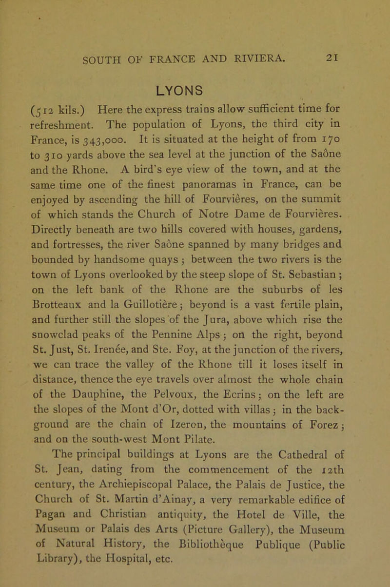 LYONS (512 kils.) Here the express trains allow sufficient time for refreshment. The population of Lyons, the third city in France, is 343,000. It is situated at the height of from 170 to 310 yards above the sea level at the junction of the Saone and the Rhone. A bird’s eye view of the town, and at the same time one of the finest panoramas in France, can be enjoyed by ascending the hill of Fourvieres, on the summit of which stands the Church of Notre Dame de Fourvieres. Directly beneath are two hills covered with houses, gardens, and fortresses, the river Saone spanned by many bridges and bounded by handsome quays 5 between the two rivers is the town of Lyons overlooked by the steep slope of St. Sebastian ; on the left bank of the Rhone are the suburbs of les Brotteaux and la Guillotiere; beyond is a vast fertile plain, and further still the slopes of the Jura, above which rise the snowclad peaks of the Pennine Alps; on the right, beyond St. Just, St. Irenee, and Ste. Foy, at the junction of the rivers, we can trace the valley of the Rhone till it loses itself in distance, thence the eye travels over almost the whole chain of the Dauphine, the Pelvoux, the Ecrins; on the left are the slopes of the Mont d’Or, dotted with villas ; in the back- ground are the chain of Izeron, the mountains of Forez; and on the south-west Mont Pilate. The principal buildings at Lyons are the Cathedral of St. Jean, dating from the commencement of the 12th century, the Archiepiscopal Palace, the Palais de Justice, the Church of St. Martin d’Ainay, a very remarkable edifice of Pagan and Christian antiquity, the Hotel de Ville, the Museum or Palais des Arts (Picture Gallery), the Museum of Natural History, the Bibliotheque Publique (Public Library), the Hospital, etc.
