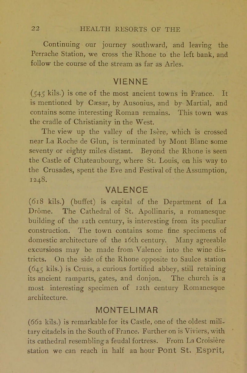 Continuing our journey southward, and leaving the Perrache Station, we cross the Rhone to the left bank, and follow the course of the stream as far as Arles. VIENNE (54J> kils.) is one of the most ancient towns in France. It is mentioned by Caesar, by Ausonius, and by Martial, and contains some interesting Roman remains. This town was the cradle of Christianity in the West. The view up the valley of the Isere, which is crossed near La Roche de Glun, is terminated by Mont Blanc some seventy or eighty miles distant. Beyond the Rhone is seen the Castle of Chateaubourg, where St. Louis, on his way to the Crusades, spent the Eve and Festival of the Assumption, 1248. VALENCE (618 kils.) (buffet) is capital of the Department of La Drome. The Cathedral of St. Apollinaris, a romanesque building of the 12th century, is interesting from its peculiar construction. The town contains some fine specimens of domestic architecture of the 16th century. Many agreeable excursions may be made from Valence into the wine dis- tricts. On the side of the Rhone opposite to Saulce station (645 kils.) is Cruas, a curious fortified abbey, still retaining its ancient ramparts, gates, and donjon. The church is a most interesting specimen of 12th century Romanesque architecture. MONTE LI MAR (662 kils.) is remarkable for its Castle, one of the oldest mili- tary citadels in the South of France. Further on is Viviers, with its cathedral resembling a feudal fortress. From La Croisiere station we can reach in half an hour Pont St. Esprit,