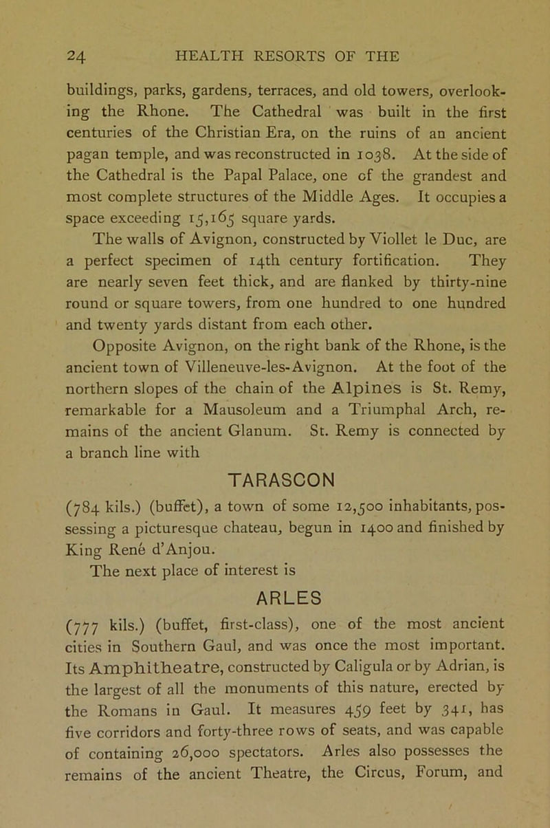 buildings, parks, gardens, terraces, and old towers, overlook- ing the Rhone. The Cathedral was built in the first centuries of the Christian Era, on the ruins of an ancient pagan temple, and was reconstructed in 1038. At the side of the Cathedral is the Papal Palace, one of the grandest and most complete structures of the Middle Ages. It occupies a space exceeding 15,165 square yards. The walls of Avignon, constructed by Viollet le Due, are a perfect specimen of 14th century fortification. They are nearly seven feet thick, and are flanked by thirty-nine round or square towers, from one hundred to one hundred and twenty yards distant from each other. Opposite Avignon, on the right bank of the Rhone, is the ancient town of Villeneuve-les-Avignon. At the foot of the northern slopes of the chain of the Alpines is St. Remy, remarkable for a Mausoleum and a Triumphal Arch, re- mains of the ancient Glanum. St. Remy is connected by a branch line with TARASCON (784 kils.) (buffet), a town of some 12,500 inhabitants, pos- sessing a picturesque chateau, begun in 1400 and finished by King Rene d’Anjou. The next place of interest is ARLES (777 kils.) (buffet, first-class), one of the most ancient cities in Southern Gaul, and was once the most important. Its Amphitheatre, constructed by Caligula or by Adrian, is the largest of all the monuments of this nature, erected by the Romans in Gaul. It measures 459 feet by 341, has five corridors and forty-three rows of seats, and was capable of containing 26,000 spectators. Arles also possesses the remains of the ancient Theatre, the Circus, Forum, and