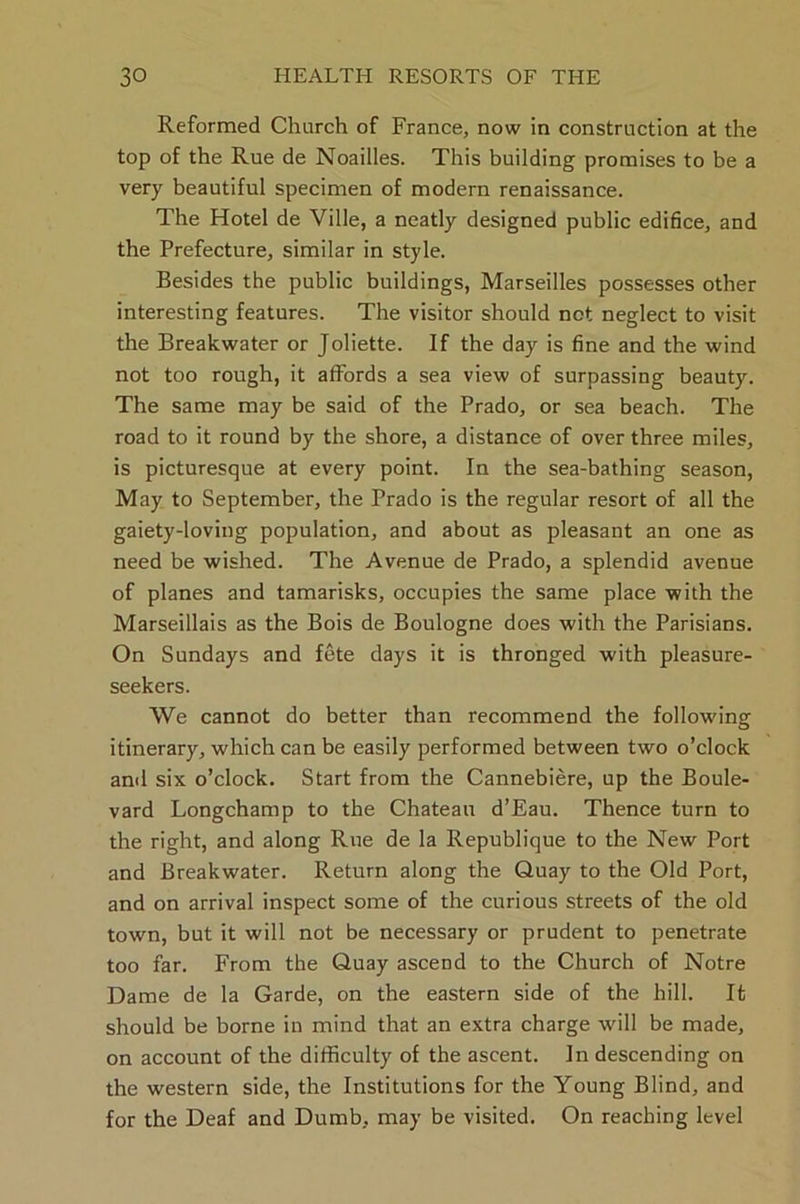 Reformed Church of France, now in construction at the top of the Rue de Noailles. This building promises to be a very beautiful specimen of modern renaissance. The Hotel de Ville, a neatly designed public edifice, and the Prefecture, similar in style. Besides the public buildings, Marseilles possesses other interesting features. The visitor should net neglect to visit the Breakwater or Joliette. If the day is fine and the wind not too rough, it affords a sea view of surpassing beauty. The same may be said of the Prado, or sea beach. The road to it round by the shore, a distance of over three miles, is picturesque at every point. In the sea-bathing season, May to September, the Prado is the regular resort of all the gaiety-loving population, and about as pleasant an one as need be wished. The Avenue de Prado, a splendid avenue of planes and tamarisks, occupies the same place with the Marseillais as the Bois de Boulogne does with the Parisians. On Sundays and fete days it is thronged with pleasure- seekers. We cannot do better than recommend the following itinerary, which can be easily performed between two o’clock ami six o’clock. Start from the Cannebiere, up the Boule- vard Longchamp to the Chateau d’Eau. Thence turn to the right, and along Rue de la Republique to the New Port and Breakwater. Return along the Quay to the Old Port, and on arrival inspect some of the curious streets of the old town, but it will not be necessary or prudent to penetrate too far. From the Quay ascend to the Church of Notre Dame de la Garde, on the eastern side of the hill. It should be borne in mind that an extra charge will be made, on account of the difficulty of the ascent. In descending on the western side, the Institutions for the Young Blind, and for the Deaf and Dumb, may be visited. On reaching level