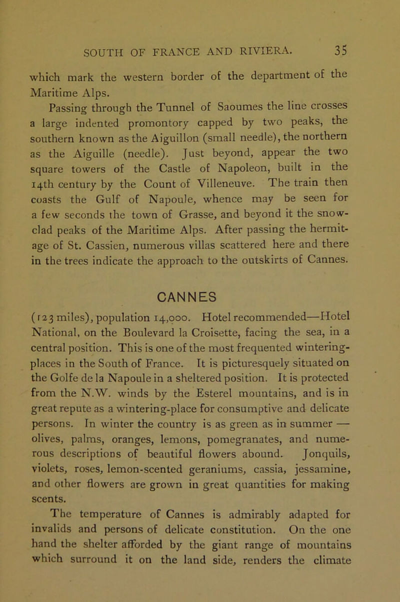 which mark the western border of the department of the Maritime Alps. Passing through the Tunnel of Saoumes the line crosses a large indented promontory capped by two peaks, the southern known as the Aiguillon (small needle), the northern as the Aiguille (needle). Just beyond, appear the two square towers of the Castle of Napoleon, built in the 14th century by the Count of Villeneuve. The train then coasts the Gulf of Napoule, whence may be seen for a few seconds the town of Grasse, and beyond it the snow- clad peaks of the Maritime Alps. After passing the hermit- age of St. Cassien, numerons villas scattered here and there in the trees indicate the approach to the outskirts of Cannes. CANNES (r23 miles), population 14,000. Hotel recommended—Hotel National, on the Boulevard la Croisette, facing the sea, in a central position. This is one of the most frequented wintering- places in the South of France. It is picturesquely situated on the Golfe de la Napoule in a sheltered position. It is protected from the N.W. winds by the Esterel mountains, and is in great repute as a wintering-place for consumptive and delicate persons. In winter the country is as green as in summer — olives, palms, oranges, lemons, pomegranates, and nume- rous descriptions of beautiful flowers abound. Jonquils, violets, roses, lemon-scented geraniums, cassia, jessamine, and other flowers are grown in great quantities for making scents. The temperature of Cannes is admirably adapted for invalids and persons of delicate constitution. On the one hand the shelter afforded by the giant range of mountains which surround it on the land side, renders the climate