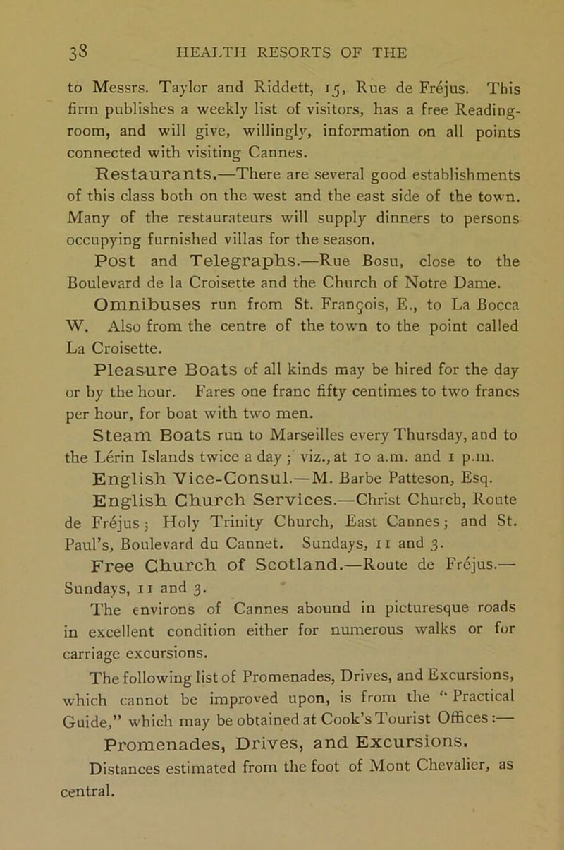 to Messrs. Taylor and Riddett, 15, Rue de Frejus. This firm publishes a weekly list of visitors, has a free Reading- room, and will give, willingh, information on all points connected with visiting Cannes. Restaurants.—There are several good establishments of this class both on the west and the east side of the town. Many of the restaurateurs will supply dinners to persons occupying furnished villas for the season. Post and Telegraphs.—Rue Bosu, close to the Boulevard de la Croisette and the Church of Notre Dame. Omnibuses run from St. Frangois, E., to La Bocca W. Also from the centre of the town to the point called La Croisette. Pleasure Boats of all kinds may be hired for the day or by the hour. Fares one franc fifty centimes to two francs per hour, for boat with two men. Steam Boats run to Marseilles every Thursday, and to the Lerin Islands twice a day; viz., at 10 a.m. and 1 p.111. English Vice-Consul.—M. Barbe Patteson, Esq. English Church Services.—Christ Church, Route de Frejus; Holy Trinity Church, East Cannes; and St. Paul’s, Boulevard du Cannet. Sundays, n and 3. Free Church of Scotland.—Route de Frejus.— Sundays, 11 and 3. The environs of Cannes abound in picturesque roads in excellent condition either for numerous walks or for carriage excursions. The following list of Promenades, Drives, and Excursions, which cannot be improved upon, is from the “ Practical Guide,” which may be obtained at Cook’s Tourist Offices:— Promenades, Drives, and Excursions. Distances estimated from the foot of Mont Chevalier, as central.