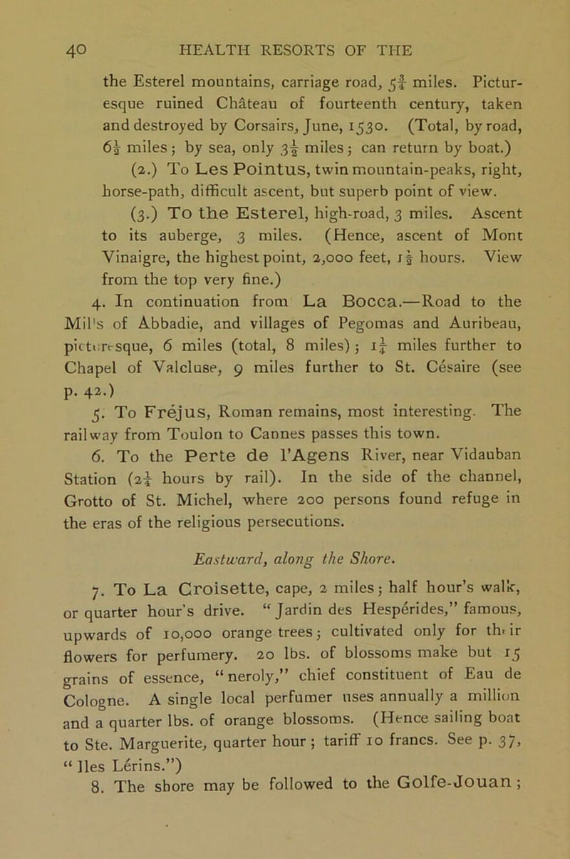 the Esterel mountains, carriage road, miles. Pictur- esque ruined Chateau of fourteenth century, taken and destroyed by Corsairs, June, 1530. (Total, byroad, 6| miles; by sea, only 3! miles; can return by boat.) (2.) To Les Pointus, twin mountain-peaks, right, horse-path, difficult ascent, but superb point of view. (3.) To the Esterel, high-road, 3 miles. Ascent to its auberge, 3 miles. (Hence, ascent of Mont Yinaigre, the highest point, 2,000 feet, hours. View from the top very fine.) 4. In continuation from La Bocca.—Road to the Mil's of Abbadie, and villages of Pegomas and Auribeau, picturesque, 6 miles (total, 8 miles); ij miles further to Chapel of Valcluse, 9 miles further to St. Cesaire (see p. 42.) 5. To Frejus, Roman remains, most interesting. The railway from Toulon to Cannes passes this town. 6. To the Perte de l’Agens River, near Vidauban Station (2* hours by rail). In the side of the channel, Grotto of St. Michel, where 200 persons found refuge in the eras of the religious persecutions. Eastward, along the Shore. 7. To La Croisette, cape, 2 miles; half hour’s walk, or quarter hour’s drive. “Jardindes Hesperides,” famous, upwards of 10,000 orange trees; cultivated only for tffiir flowers for perfumery. 20 lbs. of blossoms make but 15 grains of essence, “ neroly,” chief constituent of Eau de Cologne. A single local perfumer uses annually a million and a quarter lbs. of orange blossoms. (Hence sailing boat to Ste. Marguerite, quarter hour ; tariff 10 francs. See p. 37, “ lies Lerins.”) 8. The shore may be followed to the Golfe-Jouan ;