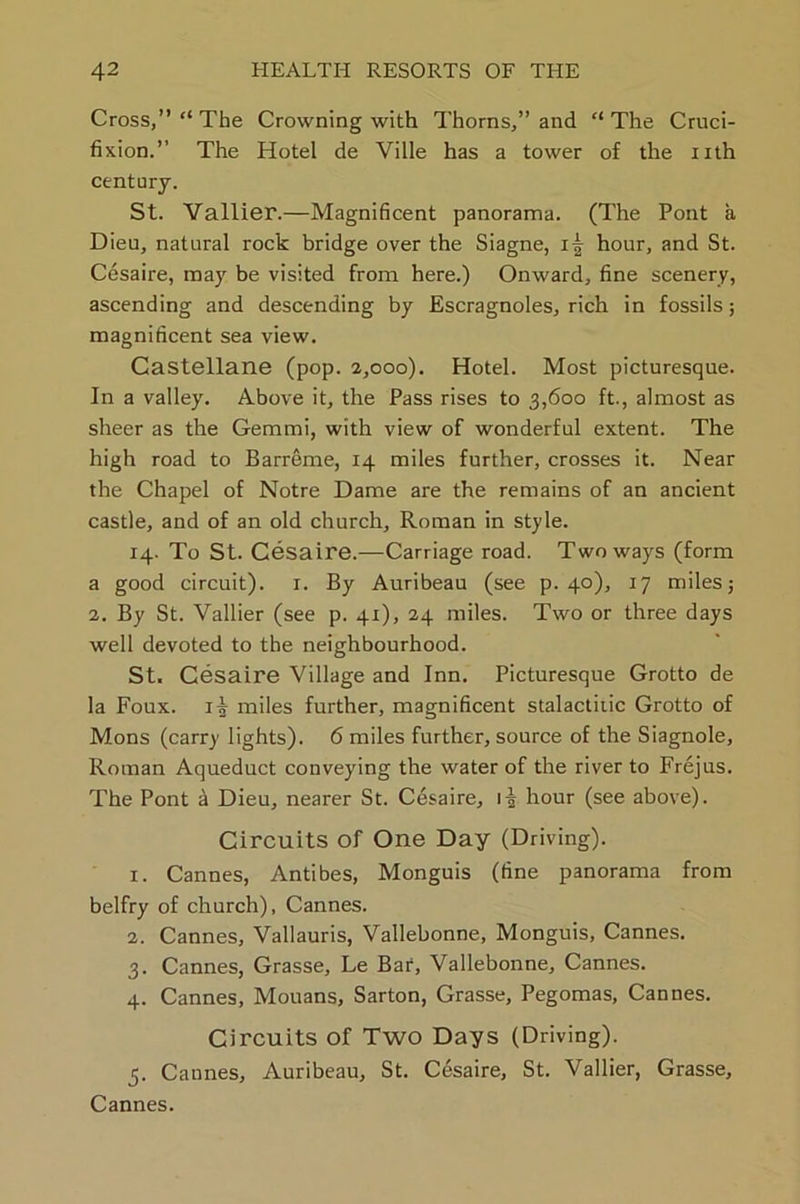 Cross,” “ The Crowning with Thorns,” and “ The Cruci- fixion.” The Hotel de Yille has a tower of the nth century. St. Vallier.—Magnificent panorama. (The Pont a Dieu, natural rock bridge over the Siagne, hour, and St. Cesaire, may be visited from here.) Onward, fine scenery, ascending and descending by Escragnoles, rich in fossils; magnificent sea view. Castellane (pop. 2,000). Hotel. Most picturesque. In a valley. Above it, the Pass rises to 3,600 ft., almost as sheer as the Gemmi, with view of wonderful extent. The high road to Barreme, 14 miles further, crosses it. Near the Chapel of Notre Dame are the remains of an ancient castle, and of an old church, Roman in style. 14. To St. Cesaire.—Carriage road. Two ways (form a good circuit). 1. By Auribeau (see p. 40), 17 miles; 2. By St. Vallier (see p. 41), 24 miles. Two or three days well devoted to the neighbourhood. St. Cesaire Village and Inn. Picturesque Grotto de la Foux. 1^ miles further, magnificent stalactiiic Grotto of Mons (carry lights). 6 miles further, source of the Siagnole, Roman Aqueduct conveying the water of the river to Frejus. The Pont a Dieu, nearer St. Cesaire, 1^ hour (see above). Circuits of One Day (Driving). 1. Cannes, Antibes, Monguis (fine panorama from belfry of church), Cannes. 2. Cannes, Vallauris, Vallebonne, Monguis, Cannes. 3. Cannes, Grasse, Le Bar, Vallebonne, Cannes. 4. Cannes, Mouans, Sarton, Grasse, Pegomas, Cannes. Circuits of Two Days (Driving). 5. Cannes, Auribeau, St. Cesaire, St. Vallier, Grasse, Cannes.