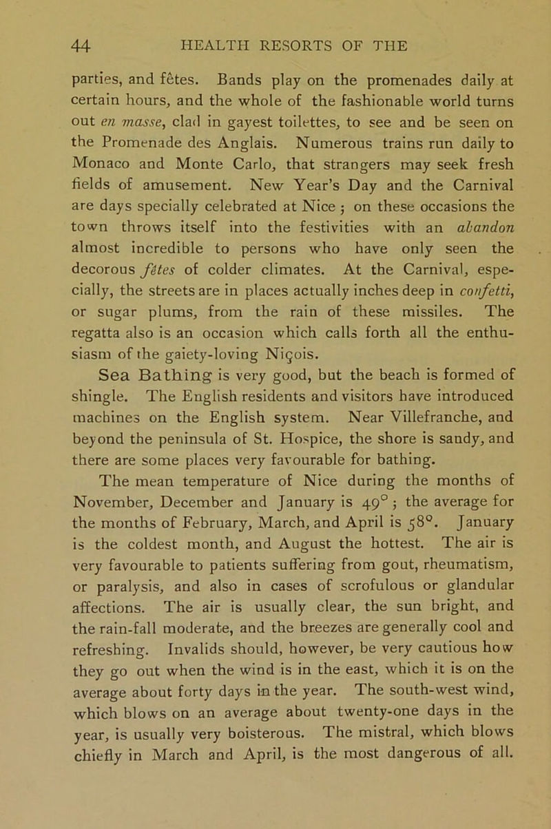 parties, and fetes. Bands play on the promenades daily at certain hours, and the whole of the fashionable world turns out en masse, clad in gayest toilettes, to see and be seen on the Promenade des Anglais. Numerous trains run daily to Monaco and Monte Carlo, that strangers may seek fresh fields of amusement. New Year’s Day and the Carnival are days specially celebrated at Nice ; on these occasions the town throws itself into the festivities with an abandon almost incredible to persons who have only seen the decorous fites of colder climates. At the Carnival, espe- cially, the streets are in places actually inches deep in confetti, or sugar plums, from the rain of these missiles. The regatta also is an occasion which calls forth all the enthu- siasm of the gaiety-loving Nigois. Sea Bathing is very good, but the beach is formed of shingle. The English residents and visitors have introduced machines on the English system. Near Villefranche, and beyond the peninsula of St. Hospice, the shore is sandy, and there are some places very favourable for bathing. The mean temperature of Nice during the months of November, December and January is 490 ; the average for the months of February, March, and April is j8°. January is the coldest month, and August the hottest. The air is very favourable to patients suffering from gout, rheumatism, or paralysis, and also in cases of scrofulous or glandular affections. The air is usually clear, the sun bright, and the rain-fall moderate, and the breezes are generally cool and refreshing. Invalids should, however, be very cautious how they go out when the wind is in the east, which it is on the average about forty days in the year. The south-west wind, which blows on an average about twenty-one days in the year, is usually very boisterous. The mistral, which blows chiefly in March and April, is the most dangerous of all.
