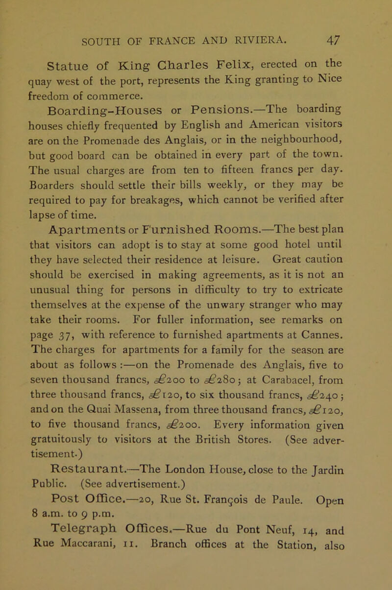 Statue of King Charles Felix, erected on the quay west of the port, represents the King granting to Nice freedom of commerce. Boarding-Houses or Pensions.—The boarding houses chiefly frequented by English and American visitors are on the Promenade des Anglais, or in the neighbourhood, but good board can be obtained in every part of the town. The usual charges are from ten to fifteen francs per day. Boarders should settle their bills weekly, or they may be required to pay for breakages, which cannot be verified after lapse of time. Apartments or Furnished Rooms.—The best plan that visitors can adopt is to stay at some good hotel until they have selected their residence at leisure. Great caution should be exercised in making agreements, as it is not an unusual thing for persons in difficulty to try to extricate themselves at the expense of the unwary stranger who may take their rooms. For fuller information, see remarks on page 37) with reference to furnished apartments at Cannes. The charges for apartments for a family for the season are about as follows :—on the Promenade des Anglais, five to seven thousand francs, <§£200 to ^280; at Carabacel, from three thousand francs, a£i2o, to six thousand francs, ^240; and on the Quai Massena, from three thousand francs, ^120, to five thousand francs, ^200. Every information given gratuitously to visitors at the British Stores. (See adver- tisement.) Restaurant.—The London House, close to the Jardin Public. (See advertisement.) Post Office.—20, Rue St. Franqois de Paule. Open 8 a.m. to 9 p.m. Telegraph Offices.—Rue du Pont Neuf, 14, and Rue Maccarani, 11. Branch offices at the Station, also