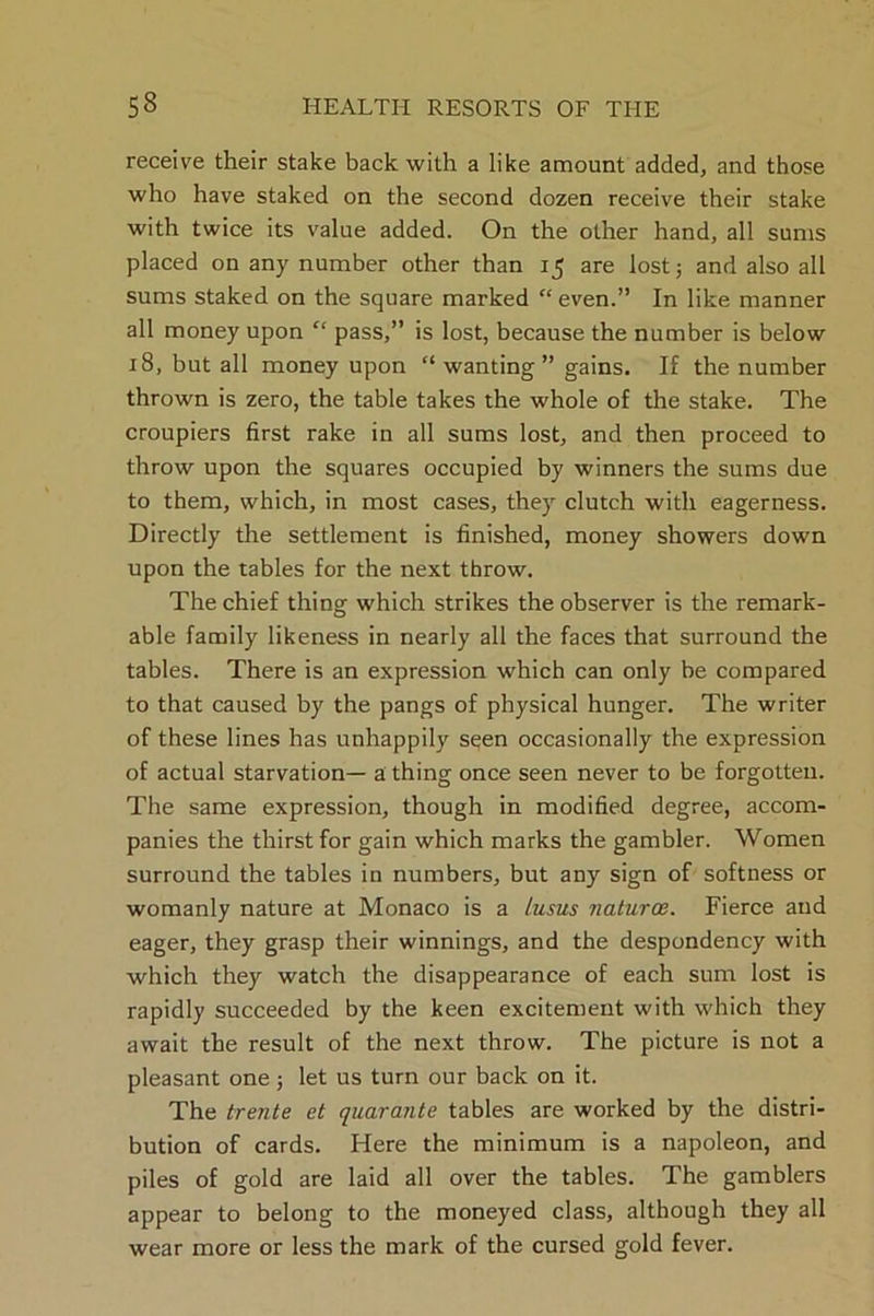 receive their stake back with a like amount added, and those who have staked on the second dozen receive their stake with twice its value added. On the other hand, all sums placed on any number other than 15 are lost; and also all sums staked on the square marked “ even.” In like manner all money upon “ pass,” is lost, because the number is below 18, but all money upon “wanting” gains. If the number thrown is zero, the table takes the whole of the stake. The croupiers first rake in all sums lost, and then proceed to throw upon the squares occupied by winners the sums due to them, which, in most cases, they clutch with eagerness. Directly the settlement is finished, money showers down upon the tables for the next throw. The chief thing which strikes the observer is the remark- able family likeness in nearly all the faces that surround the tables. There is an expression which can only be compared to that caused by the pangs of physical hunger. The writer of these lines has unhappily seen occasionally the expression of actual starvation— a thing once seen never to be forgotten. The same expression, though in modified degree, accom- panies the thirst for gain which marks the gambler. Women surround the tables in numbers, but any sign of softness or womanly nature at Monaco is a Lusus naturoe. Fierce and eager, they grasp their winnings, and the despondency with which they watch the disappearance of each sum lost is rapidly succeeded by the keen excitement with which they await the result of the next throw. The picture is not a pleasant one; let us turn our back on it. The trente et quarante tables are worked by the distri- bution of cards. Here the minimum is a napoleon, and piles of gold are laid all over the tables. The gamblers appear to belong to the moneyed class, although they all wear more or less the mark of the cursed gold fever.