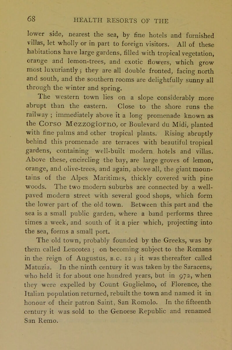 lower side, nearest the sea, by fine hotels and furnished villas, let wholly or in part to foreign visitors. All of these habitations have large gardens, filled with tropical vegetation, orange and lemon-trees, and exotic flowers, which grow most luxuriantly; they are all double fronted, facing north and south, and the southern rooms are delightfully sunny all through the winter and spring. The western town lies on a slope considerably more abrupt than the eastern. Close to the shore runs the railway ; immediately above it a long promenade known as the Corso Mezzogiorno, or Boulevard du Midi, planted with fine palms and other tropical plants. Rising abruptly behind this promenade are terraces with beautiful tropical gardens, containing well-built modern hotels and villas. Above these, encircling the bay, are large groves of lemon, orange, and olive-trees, and again, above all, the giant moun- tains of the Alpes Maritimes, thickly covered with pine woods. The two modern suburbs are connected by a well- paved modern street with several good shops, which form the lower part of the old town. Between this part and the sea is a small public garden, where a band performs three times a week, and south of it a pier which, projecting into the sea, forms a small port. The old town, probably founded by the Greeks, was by them called Leucotea ; on becoming subject to the Romans in the reign of Augustus, b.c. 12 ; it was thereafter called Matuzia. In the ninth century it was taken by the Saracens, who held it for about one hundred years, but in 972, when they were expelled by Count Guglielmo, of Florence, the Italian population returned, rebuilt the town and named it in honour of their patron Saint, San Romolo. In the fifteenth century it was sold to the Genoese Republic and renamed San Remo.