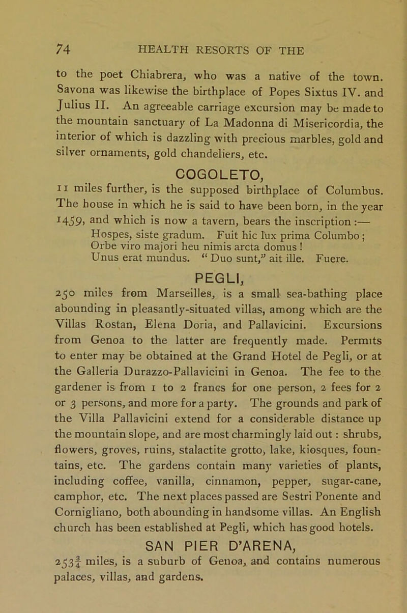 to the poet Chiabrera, who was a native of the town. Savona was likewise the birthplace of Popes Sixtus IV. and Julius II. An agreeable carriage excursion may be made to the mountain sanctuary of La Madonna di Misericordia, the interior of which is dazzling with precious marbles, gold and silver ornaments, gold chandeliers, etc. COGOLETO, ii miles further, is the supposed birthplace of Columbus. The house in which he is said to have been born, in the year r459> and which is now a tavern, bears the inscription:— Hospes, siste gradum. Fuit hie lux prima Columbo ; Orbe viro major! heu nimis arcta domus ! Unus erat mundus. “ Duo sunt,” ait ille. Fuere. PEGLI, 250 miles from Marseilles, is a small sea-bathing place abounding in pleasantly-situated villas, among which are the Villas Rostan, Elena Doria, and Pallavicini. Excursions from Genoa to the latter are frequently made. Permits to enter may be obtained at the Grand Hotel de Pegli, or at the Galleria Durazzo-Pallavicini in Genoa. The fee to the gardener is from 1 to 2 francs for one person, 2 fees for 2 or 3 persons, and more for a party. The grounds and park of the Villa Pallavicini extend for a considerable distance up the mountain slope, and are most charmingly laid out: shrubs, flowers, groves, ruins, stalactite grotto, lake, kiosques, foun- tains, etc. The gardens contain many varieties of plants, including coffee, vanilla, cinnamon, pepper, sugar-cane, camphor, etc. The next places passed are Sestri Ponente and Cornigliano, both abounding in handsome villas. An English church has been established at Pegli, which has good hotels. SAN PIER D’ARENA, 253I miles, is a suburb of Genoa, and contains numerous palaces, villas, and gardens.