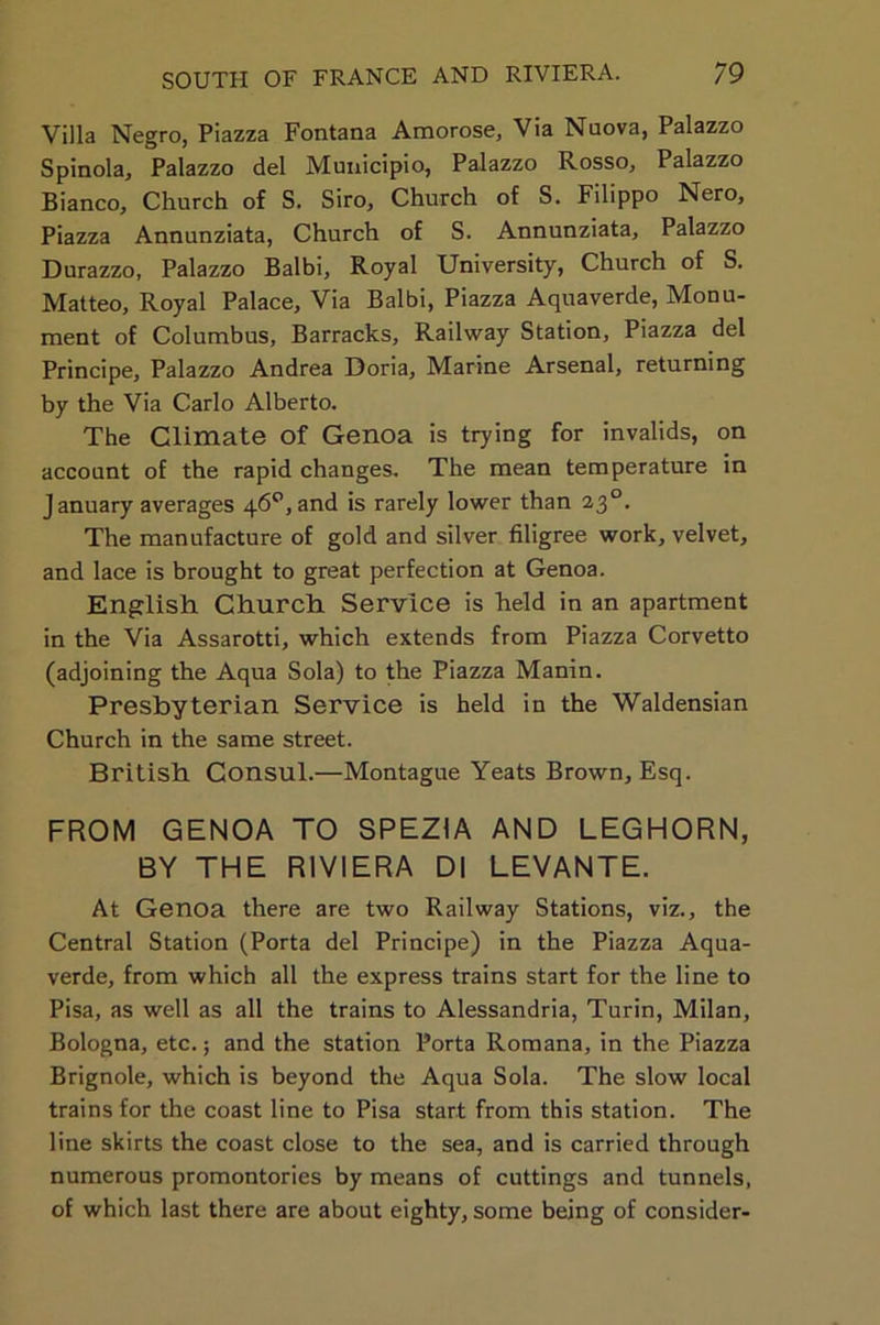 Villa Negro, Piazza Fontana Amorose, Via Nuova, Palazzo Spinola, Palazzo del Municipio, Palazzo Rosso, Palazzo Bianco, Church of S. Siro, Church of S. Filippo Nero, Piazza Annunziata, Church of S. Annunziata, Palazzo Durazzo, Palazzo Balbi, Royal University, Church of S. Matteo, Royal Palace, Via Balbi, Piazza Aquaverde, Monu- ment of Columbus, Barracks, Railway Station, Piazza del Principe, Palazzo Andrea Doria, Marine Arsenal, returning by the Via Carlo Alberto. The Climate Of Genoa is trying for invalids, on account of the rapid changes. The mean temperature in January averages 46°, and is rarely lower than 2,3°. The manufacture of gold and silver filigree work, velvet, and lace is brought to great perfection at Genoa. English Church Service is held in an apartment in the Via Assarotti, which extends from Piazza Corvetto (adjoining the Aqua Sola) to the Piazza Manin. Presbyterian Service is held in the Waldensian Church in the same street. British Consul.—Montague Yeats Brown, Esq. FROM GENOA TO SPEZ1A AND LEGHORN, BY THE RIVIERA Dl LEVANTE. At Genoa there are two Railway Stations, viz., the Central Station (Porta del Principe) in the Piazza Aqua- verde, from which all the express trains start for the line to Pisa, as well as all the trains to Alessandria, Turin, Milan, Bologna, etc.; and the station Porta Romana, in the Piazza Brignole, which is beyond the Aqua Sola. The slow local trains for the coast line to Pisa start from this station. The line skirts the coast close to the sea, and is carried through numerous promontories by means of cuttings and tunnels, of which last there are about eighty, some being of consider-