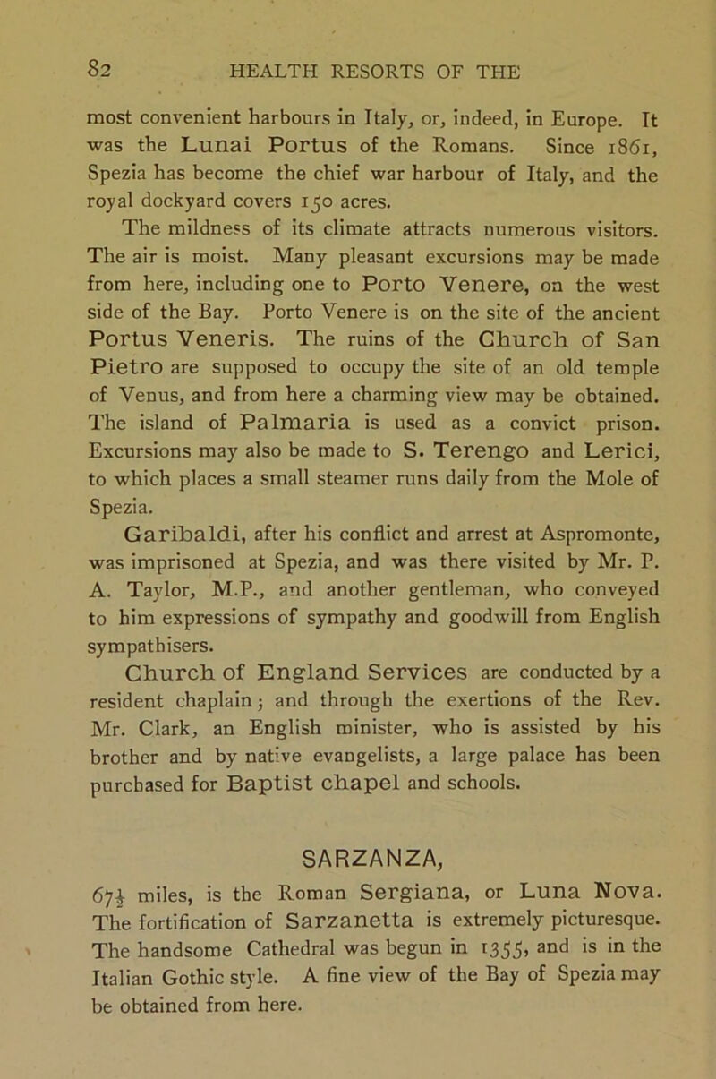 most convenient harbours in Italy, or, indeed, in Europe. It was the Lunai Portus of the Romans. Since 1861, Spezia has become the chief war harbour of Italy, and the royal dockyard covers 150 acres. The mildness of its climate attracts numerous visitors. The air is moist. Many pleasant excursions may be made from here, including one to Porto Venere, on the west side of the Bay. Porto Venere is on the site of the ancient Portus Veneris. The ruins of the Church of San Pietro are supposed to occupy the site of an old temple of Venus, and from here a charming view may be obtained. The island of Palmaria is used as a convict prison. Excursions may also be made to S. TerengO and Lerici, to which places a small steamer runs daily from the Mole of Spezia. Garibaldi, after his conflict and arrest at Aspromonte, was imprisoned at Spezia, and was there visited by Mr. P. A. Taylor, M.P., and another gentleman, who conveyed to him expressions of sympathy and goodwill from English sympathisers. Church of England Services are conducted by a resident chaplain; and through the exertions of the Rev. Mr. Clark, an English minister, who is assisted by his brother and by native evangelists, a large palace has been purchased for Baptist chapel and schools. SARZANZA, 67$ miles, is the Roman Sergiana, or Luna Nova. The fortification of Sarzanetta is extremely picturesque. The handsome Cathedral was begun in 1355, and is in the Italian Gothic style. A fine view of the Bay of Spezia may be obtained from here.