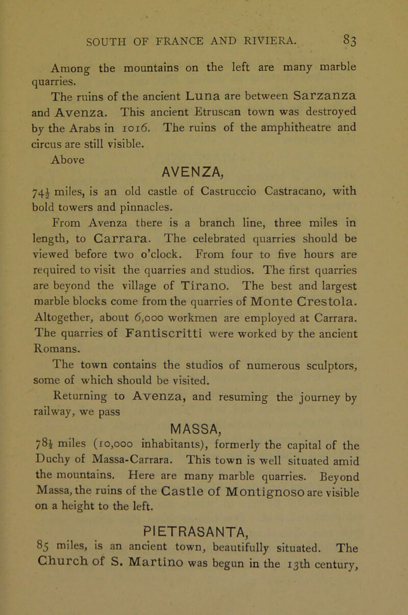 Among the mountains on the left are many marble quarries. The ruins of the ancient Luna are between Sarzanza and Avenza. This ancient Etruscan town was destroyed by the Arabs in 1016. The ruins of the amphitheatre and circus are still visible. Above AVENZA, 74J miles, is an old castle of Castruccio Castracano, with bold towers and pinnacles. From Avenza there is a branch line, three miles in length, to Carrara. The celebrated quarries should be viewed before two o’clock. From four to five hours are required to visit the quarries and studios. The first quarries are beyond the village of Tirano. The best and largest marble blocks come from the quarries of Monte Crestola. Altogether, about 6,000 workmen are employed at Carrara. The quarries of Fantiscritti were worked by the ancient Romans. The town contains the studios of numerous sculptors, some of which should be visited. Returning to Avenza, and resuming the journey by railway, we pass MASSA, 78i miles (10,000 inhabitants), formerly the capital of the Duchy of Massa-Carrara. This town is well situated amid the mountains. Here are many marble quarries. Beyond Massa, the ruins of the Castle of Montignoso are visible on a height to the left. PIETRASANTA, 85 miles, is an ancient town, beautifully situated. The Church, of S. Martino was begun in the 13th century.