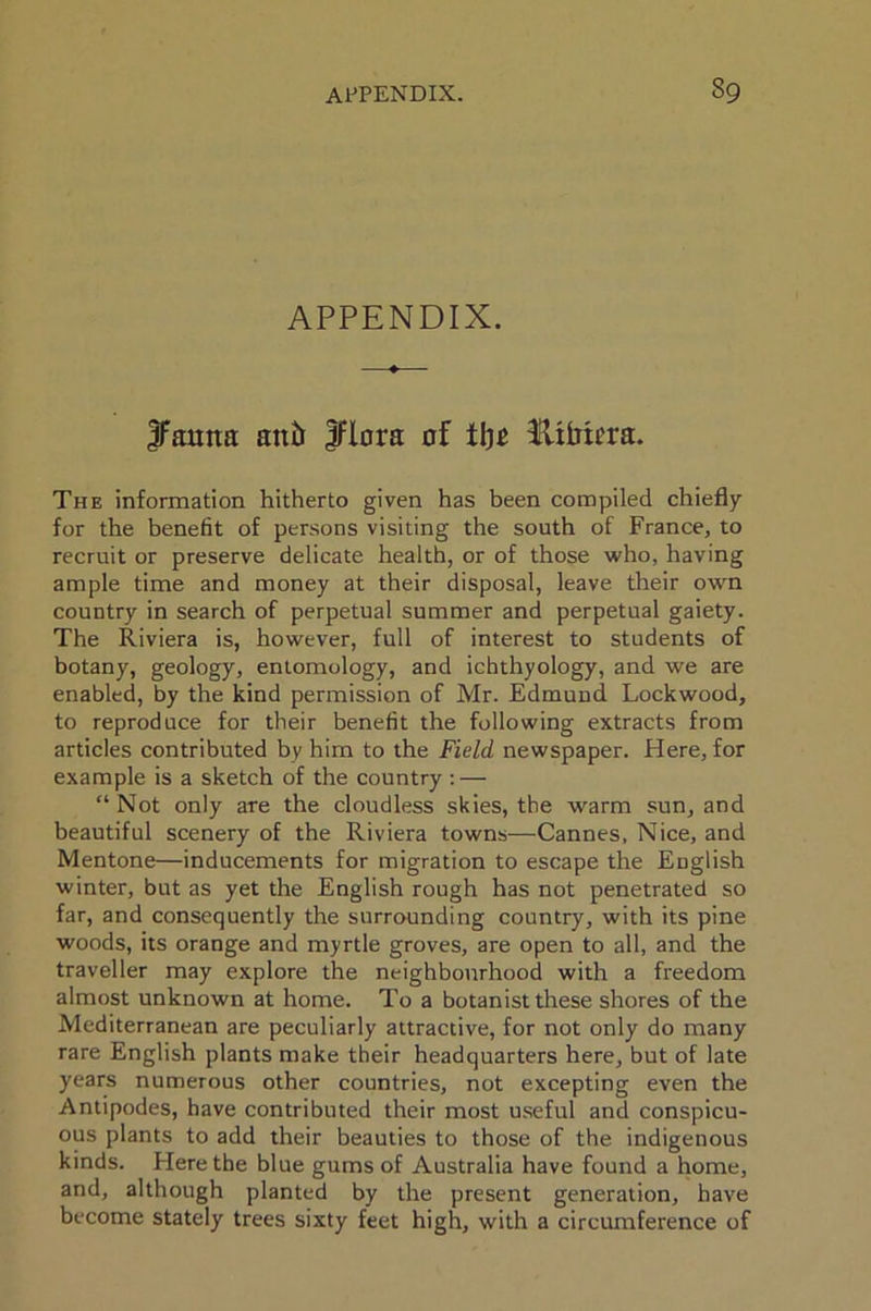 APPENDIX. Jfamta anti Jflora of tl)£ fUMera. The information hitherto given has been compiled chiefly for the benefit of persons visiting the south of France, to recruit or preserve delicate health, or of those who, having ample time and money at their disposal, leave their own country in search of perpetual summer and perpetual gaiety. The Riviera is, however, full of interest to students of botany, geology, entomology, and ichthyology, and we are enabled, by the kind permission of Mr. Edmund Lockwood, to reproduce for their benefit the following extracts from articles contributed by him to the Field newspaper. Here, for example is a sketch of the country : — “ Not only are the cloudless skies, the warm sun, and beautiful scenery of the Riviera towns—Cannes, Nice, and Mentone—inducements for migration to escape the English winter, but as yet the English rough has not penetrated so far, and consequently the surrounding country, with its pine woods, its orange and myrtle groves, are open to all, and the traveller may explore the neighbourhood with a freedom almost unknown at home. To a botanist these shores of the Mediterranean are peculiarly attractive, for not only do many rare English plants make their headquarters here, but of late years numerous other countries, not excepting even the Antipodes, have contributed their most useful and conspicu- ous plants to add their beauties to those of the indigenous kinds. Here the blue gums of Australia have found a home, and, although planted by the present generation, have become stately trees sixty feet high, with a circumference of