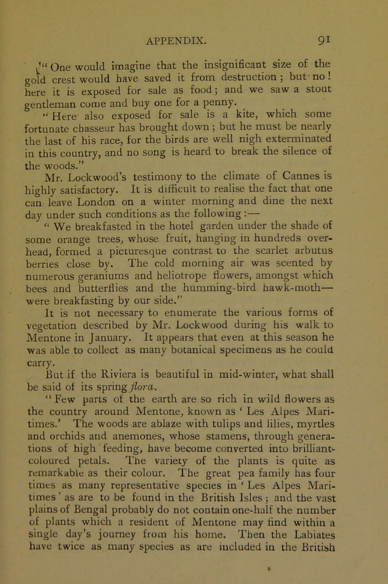 One would imagine that the insignificant size of the gold crest would have saved it from destruction ; but- no ! here it is exposed for sale as food; and we saw a stout gentleman come and buy one for a penny. “ Here also exposed for sale is a kite, which some fortunate chasseur has brought down; but he must be nearly the last of his race, for the birds are well nigh exterminated in this country, and no song is heard to break the silence of the woods.” Mr. Lockwood’s testimony to the climate of Cannes is highly satisfactory. It is difficult to realise the fact that one can leave London on a winter morning and dine the next day under such conditions as the following:— “ We breakfasted in the hotel garden under the shade of some orange trees, whose fruit, hanging in hundreds over- head, formed a picturesque contrast to the scarlet arbutus berries close by. The cold morning air was scented by numerous geraniums and heliotrope flowers, amongst which bees and butterflies and the humming-bird hawk-moth— were breakfasting by our side.” It is not necessary to enumerate the various forms of vegetation described by Mr. Lockwood during his walk to Mentone in January. It appears that even at this season he was able to collect as many botanical specimens as he could carry. But if the Riviera is beautiful in mid-winter, what shall be said of its spring flora. “ Few parts of the earth are so rich in wild flowers as the country around Mentone, known as ‘ Les Alpes Mari- times.’ The woods are ablaze with tulips and lilies, myrtles and orchids and anemones, whose stamens, through genera- tions of high feeding, have become converted into brilliant- coloured petals. The variety of the plants is quite as remarkable as their colour. The great pea family has four times as many representative species in ‘ Les Alpes Mari- times’ as are to be found in the British Isles; and the vast plains of Bengal probably do not contain one-half the number of plants which a resident of Mentone may find within a single day’s journey from his home. Then the Labiates have twice as many species as are included in the British