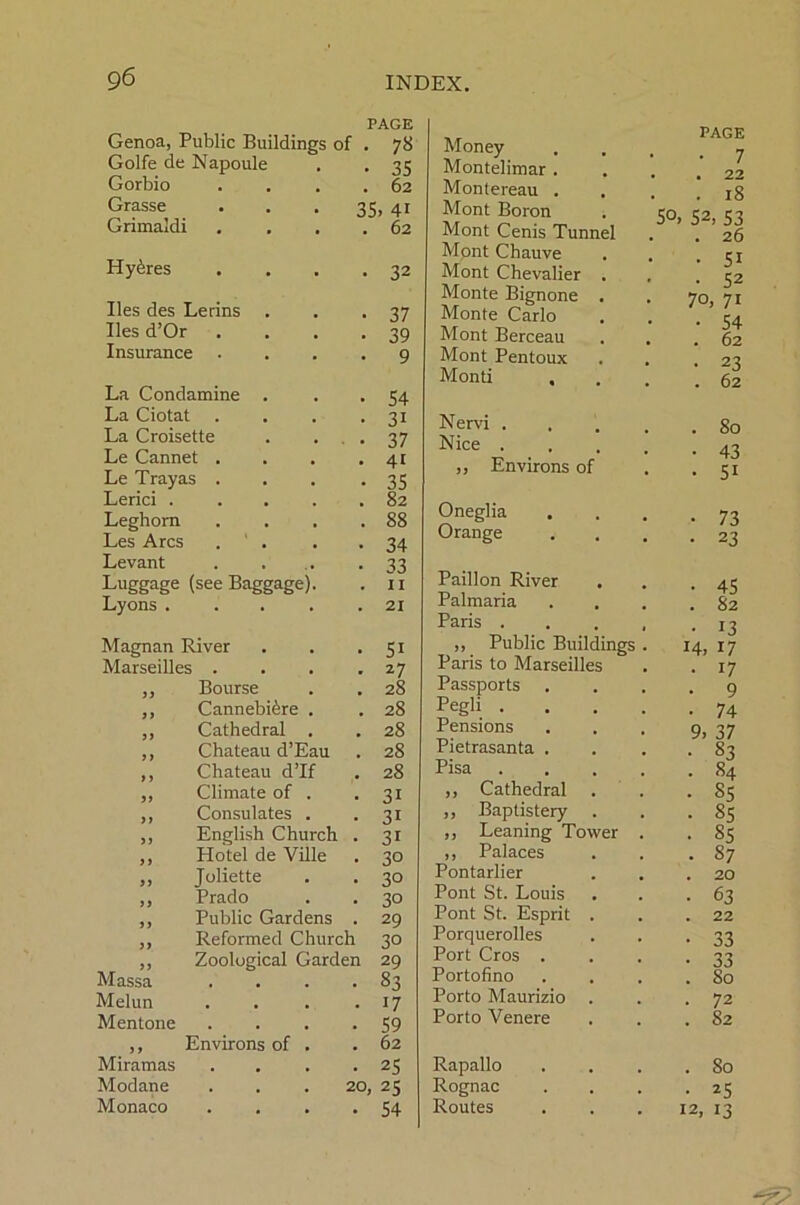 PAGE Genoa, Public Buildings of . 78 Golfe de Napoule . . 35 Gorbio . . . .62 Grasse 3S» 41 Grimaldi . . . .62 Hy^res . . . .32 lies des Lerins lies d’Or Insurance La Condamine La Ciotat La Croisette Le Cannet . Le Tray as . Lerici . Leghorn Les Arcs Levant Luggage (see Baggage) Lyons . Magnan River Marseilles . Bourse Cannebi^re Cathedral Chateau d’Eau Chateau d’lf Climate of . Consulates . English Church . Hotel de Ville Juliette Prado Public Gardens . Reformed Church Zoological Garden Massa .... Melun .... Mentone .... )) Miramas Modane Monaco Environs of 37 39 9 54 3i 37 4i 35 82 88 34 33 11 21 5i 27 28 28 28 28 28 3i 3i 3i 30 30 30 29 30 29 83 • 17 • 59 . 62 • 25 20, 25 • 54 Money Montelimar Montereau Mont Boron Mont Cenis Tunnel Mont Chauve Mont Chevalier Monte Bignone Monte Carlo Mont Berceau Mont Pentoux Monti , Nervi . Nice . ,, Environs of Oneglia Orange Paillon River Palmaria Paris . ,, Public Buildings Paris to Marseilles Passports Pegli . Pensions Pietrasanta Pisa ,, Cathedral . ,, Baptistery . Leaning Tower ,, Palaces 87 Pontarlier 20 Pont St. Louis 63 Pont St. Esprit . 22 Porquerolles 33 Port Cros . 33 Portofino 80 Porto Maurizio 72 Porto Venere 82 Rapallo 80 Rognac 25 Routes 12, 13 50, PAGE • 7 22 18 2, 53 26 51 52 o, 71 54 62 23 62 80 43 5i 73 23 45 82 13 14, 17 17 9 74 37 83 84 85 85